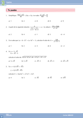 Capítulo
22
Colegios
TRILCE Central: 6198-100
Tú puedes
3
1. Simplifique: ( )
ab
a b
9 3 3
+
- 23(a + b), si se sabe:
ab
a b
4 9
8
2 2
+ =
a) 1 b) 2 c) 8 d) 0 e) 9
2. A partir de la siguiente relación:
a b
3
1
3
1
4
-
+
+
= a + b, reducir:
–
a b
ab
216 18
3 3
+
a) 2 b) 4 c) 1 d) 3 e) - 4
3. Si se sabe que: (a + b - 3)2 = (a - b)2 + 3 ; calcular el valor de: A =
–
a b
ab
1
2
+
a) 1 b) 2 c) 3 d) 4 e) - 2
4. Si: a = 5 - 2
		 b = 2 - 3
calcular el valor de: ( – )( – )( )
a b a ab b a b b
2 3 3 2 2 6 6 12
+ + +
12
a) 5+ 2 b) 5 - 2 c) 2 - 3 d) 2 +3 e) 2 + 3
		
5. Si: x = 0,5 ( 3
3
+ 2
3
)
		 y = 0,5 ( 3
3
- 2
3
)
calcular: E = 4xy(3x2 + y2) (x2 + 3y2)
a) 4 b) 5 c) 3
3
d) 2
3
e) 5 3
3
 