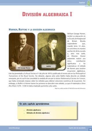 23
www.trilce.edu.pe Cuarto año de secundaria
Capítulo
División algebraica I
4
En este capítulo aprenderemos
.
. División algebraica
.
. Métodos de división algebraica
Horner, Ruffini y la división algebraica
William George Horner,
recibió su educación en
la Escuela de Kingswood
de Bristol. Resulta
sorprendente que,
cuando tenía 14 años,
se convirtiera en maestro
auxiliar de dicha escuela
y, años más tarde,
en Director. Horner
solamente realizó una
única contribución
significativa a las
matemáticas: el método
de Horner para resolver
ecuaciones algebraicas.
Este fue presentado a la Royal Society el 1 de julio de 1819 y publicado el mismo año en las Philosophical
Transactions of the Royal Society. No obstante, algunos años antes Ruffini había descrito un método
semejante, por el cual le fue concedido la medalla de oro por la Italian Mathematical Society for Science,
que había reclamado mejoras sobre los métodos para obtener soluciones numéricas de ecuaciones. Sin
embargo, ni Ruffini ni Horner fueron los primeros en descubrir este método, ya que el matemático chino
Zhu Shijie (1270 - 1330) lo había empleado quinientos años antes.
http://es.scribd.com/doc/4796836/Division-de-Polinomios
W. George Horner
Ruffini
 