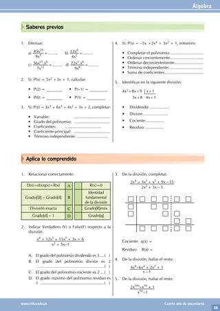 Álgebra
25
www.trilce.edu.pe Cuarto año de secundaria
Aplica lo comprendido
Saberes previos
1. Efectuar:
a)
x
x
9
45
5
25
=......... b)
x
x
4
12
2
6
=.........
c) .
x
x x
7
56
12
13 6
=......... d) .
x
x x
9
72
8
3 6
=.........
2. Si: P(x) = 5x2 +3x + 1, calcular:
• P(2) = ________ • P(–1) = _________
• P(0) = ________ • P(1) = _________
3. Si: P(x) = 3x3 + 6x4 + 4x2 + 3x + 2, completar:
• Variable: 			 ................................
• Grado del polinomio: ................................
• Coeficientes: 		 ................................
• Coeficiente principal: ................................
• Término independiente: ............................
4. Si: P(x) = –5x +2x4 + 3x2 + 1, entonces:
• Completar el polinomio: .............................
• Ordenar crecientemente:.............................
• Ordenar decrecientemente:.........................
• Término independiente: .............................
• Suma de coeficientes:..................................
5. Identificar en la siguiente división:
4x2+8x+9 x+1
3x+8 4x+1
• Dividendo: .................
• Divisor:......................
• Cociente:................
• Residuo: ................
1. Relacionar correctamente:
D(x)=d(x)q(x)+R(x) A R(x)=0
Grado[D] – Grado[d] B
Identidad
fundamental
de la división
División exacta C Grado[R]máx
Grado[d] – 1 D Grado[q]
2. Indicar Verdadero (V) o Falso(F) respecto a la
división:
		
–
x x
x x x x
5 1
12 11 3 6
2
4 3 5
+
+ + + +
		
A. El grado del polinomio dividendo es 5.....( )
B. El grado del polinomio divisor es 2
.............................................................( )
C. El grado del polinomio cociente es 2.....( )
D. El grado máximo del polinomio residuo es
1 ..........................................................( )
3. De la división, completar:
		
–
–
x x
x x x x
2 3 5
2 3 9 15
2
4 3 2
+
+ + + 		
Cociente: q(x) =
Residuo: R(x) =
4. De la división, hallar el resto:
		
		
–
–
x
x x x
1
4 6 2 1
8 4 2
+ +
5. De la división, hallar el resto:
		
		
–
–
x
x x
1
2 1
50
100 50 +
 