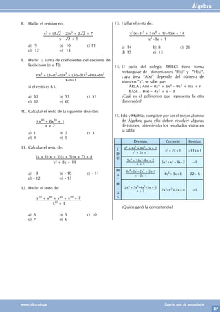 Álgebra
27
www.trilce.edu.pe Cuarto año de secundaria
8. Hallar el residuo en:
			
–
( – )
x
x x
2 1
3 2 2 2 2 7
5 3
+
+ + +
a) 9 b) 10 c) 11
d) 12 e) 13
9. Hallar la suma de coeficientes del cociente de
la división (n ∈ ):
		
– –
( – – ) ( – ) – –
x n
nx n n x n x nx n
1
3 5 3 8 8
4 2 3 2 2
+ +
si el resto es 64.
a) 50 b) 53 c) 51
d) 52 e) 60
10. Calcular el resto de la siguiente división:
		
x
x x
2
4 8 1
40 39
+
+ +
a) 1 b) 2 c) 3
d) 4 e) 5
11. Calcular el resto de:
		 ( )( )( )( )
x x
x x x x
8 11
1 3 5 7 4
2
+ +
+ + + + +
a) - 9 b) - 10 c) - 11
d) - 12 e) - 13
12. Hallar el resto de:
		
x
x x x x
1
7
10
70 60 40 20
+
+ + + +
a) 8 b) 9 c) 10
d) 7 e) 6
13. Hallar el resto de:
		
–
( – ) ( )–
x x
x x x x
3 1
3 5 1 15 14
2
3 3 2
+
+ + +
a) 14 b) 8 c) 26
d) 15 e) 13
14. El patio del colegio TRILCE tiene forma
rectangular de dimensiones "B(x)" y "H(x)",
cuya área "A(x)" depende del número de
alumnos "x", se sabe que:
		 ÁREA : A(x)= 8x4 + 6x3 – 9x2 + mx + n
		 BASE : B(x)= 4x2 + x – 3
¿Cuál es el polinomio que representa la otra
dimensión?
15. Edú y Mathías compiten por ser el mejor alumno
de Álgebra; para ello deben resolver algunas
divisiones, obteniendo los resultados vistos en
la tabla:
División Cociente Residuo
E
D
Ú
–
x x
x x x x
2 1
4 6 7 2
2
4 3 2
+ +
+ + +
x2+2x+1 –11x+1
–
x
x x x
3
5 16 8 2
4 3
+
+ +
5x3+x2+4x–2 –1
M
A
T
H
Í
A
S
– –
– – –
x x
x x x x
2 1
4 5 2 3 1
2
4 3 2 +
4x2+3x+8 22x–6
– –
x
x x x x
3
2 5 4 3 1
4 3 2
+
+ +
2x3–x2+2x+4 –1
¿Quién ganó la competencia?
 