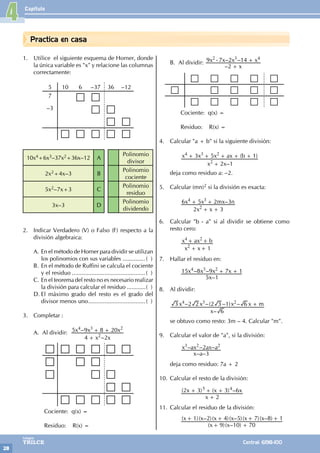 Capítulo
28
Colegios
TRILCE Central: 6198-100
Practica en casa
1. Utilice el siguiente esquema de Horner, donde
la única variable es "x" y relacione las columnas
correctamente:
5 10 6 –37 36 –12
7
–3
10x4+6x3–37x2+36x–12 A
Polinomio
divisor
2x2+4x–3 B
Polinomio
cociente
5x2–7x+3 C
Polinomio
residuo
3x–3 D
Polinomio
dividendo
2. Indicar Verdadero (V) o Falso (F) respecto a la
división algebraica:
A. En el método de Horner para dividir se utilizan
los polinomios con sus variables...............( )
B. En el método de Ruffini se calcula el cociente
y el residuo..............................................( )
C. En el teorema del resto no es necesario realizar
la división para calcular el residuo.............( )
D. El máximo grado del resto es el grado del
divisor menos uno....................................( )
3. Completar :
A. Al dividir:
–
–
x x
x x x
4 2
5 9 8 20
2
4 3 2
+
+ +
		 Cociente: q(x) =
		 Residuo: R(x) =
B. Al dividir:
–
– –
x
x x x x
2
9 7 2 14
2 3 4
+
- +
		 Cociente: q(x) =
		 Residuo: R(x) =
4. Calcular "a + b" si la siguiente división:
		
–
( )
x x
x x x ax b
2 1
3 5 1
2
4 3 2
+
+ + + + +
deja como residuo a: –2.
5. Calcular (mn)2 si la división es exacta:
		 –
x x
x x mx n
2 3
6 5 2 3
2
4 3
+ +
+ +
6. Calcular "b - a" si al dividir se obtiene como
resto cero:
		
x x
x ax b
1
2
4 2
+
+ +
+
7. Hallar el residuo en:
		
–
– –
x
x x x x
5 1
15 8 9 7 1
4 3 2
+ +
			
8. Al dividir:
–
– –( – ) –
x
x x x x m
6
3 2 2 2 3 1 6
4 3 2
+
se obtuvo como resto: 3m – 4. Calcular "m".
9. Calcular el valor de "a", si la división:
		
– –
– – –
x a
x ax ax a
3
2
3 2 2
deja como residuo: 7a + 2
10. Calcular el resto de la división:
		 ( ) ( ) –
x
x x x
2
2 3 3 6
5 4
+
+ + +
11. Calcular el residuo de la división:
		
( )( – )
( )( – )( )( – )( )( – )
x x
x x x x x x
9 10 70
1 2 4 5 7 8 1
+
+ + + +
+
4
 