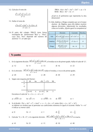 Álgebra
29
www.trilce.edu.pe Cuarto año de secundaria
Tú puedes
1. En la siguiente división:
–
–
x x
x x x ax a
1
3 2
2
4 3 2
+
+ + + , el residuo no es de primer grado. Hallar el valor de "a".
a) 12 b) 11 c) 13 d) 16 e) 22
2. En la división:
–
–
x x
x x x ax a
1
3 2 8
2
4 3 2
+
+ + + + , hallar el residuo, si no es de primer grado.
a) 20 b) 22 c) 28 d) 30 e) 29
3. Según este esquema de Horner:
			
5 20 6a –3b –17c 9d
7
–2
(n–4) n (n+4) 34 3
Encontrar el valor de "a + b + c + d + n".
a) ( 121+2) b) ( 2 +1) c) ( 144 – 1) d) 25
3
e) 1
4. Si al dividir: P(x) = 6x5 – x4 + (mx)2 + x + 3 – 2n + n2, entre: Q(x) = (x – 2x2 + 3x3),
se obtiene un residuo que al permutar sus coeficientes extremos es igual al cociente. Hallar "n ÷ m"
e indicar su menor valor.
a) 0 b) –1 c) 1 d)
3
2 e) –
3
1
5. Calcular "A + B – C", si la siguiente división:
x x
Ax Bx Cx x x
4 3 1
27 19 5
3
5 4 3 2
+ +
+ + + + + es exacta.
a) 41 b) 21 c) 11 d) 10 e) 40
12. Calcular el resto de:
		
–
y
y y y y
2
5
2
8 6 4 2
+ - + +
13. Hallar el resto de:
		
–
( – ) ( )–
x x
x x x x
2 1
2 6 1 12 4
2
3 3 2
+
+ + +
14. El patio del colegio TRILCE tiene forma
rectangular de dimensiones "B(x)" y "H(x)",
cuya área "A(x)" depende del número de
alumnos "x"; se sabe que:
		 ÁREA : A(x)= 8x4 + 6x3 – 23x2 + ax + b
		 BASE : B(x)= 4x2 – 3x +1
¿Cuál es el polinomio que representa la otra
dimensión?
15. Edú, Mathías y Diego compiten por ser el mejor
alumno de Álgebra; para ello deben resolver
algunas divisiones, obteniendo los resultados
vistos en la tabla. ¿Quién ganó la competencia?
División Cociente Residuo
Edú
–
–
x
x x x x
1
3 2 5 1
4 3 2
+ + + 3x3+5x2+1 1
Mathías – –
x x
x x x x
2
3 2
2
4 3 2
+ +
+ +
x2–2x+1 0
Diego – –
x x
x x x
1
4 2 1
2
3 2
+ +
+
4x – 6 5
 