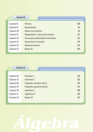 Álgebra
Capítulo 18 Matrices 108
Capítulo 19 Determinantes 115
Capítulo 20 Sistema de ecuaciones 121
Capítulo 21 Desigualdades e inecuaciones lineales 127
Capítulo 22 Inecuaciones polinomiales fraccionarias 133
Capítulo 23 Inecuaciones irracionales 139
Capítulo 24 Relaciones binarias 144
Capítulo 25 Repaso III 150
Unidad III
Capítulo 26 Funciones I 156
Capítulo 27 Funciones II 162
Capítulo 28 Progresión aritmética (P.A.) 169
Capítulo 29 Progresión geométrica (P.G.) 174
Capítulo 30 Logaritmos I 180
Capítulo 31 Logaritmos II 186
Capítulo 32 Repaso IV 192
Unidad IV
 