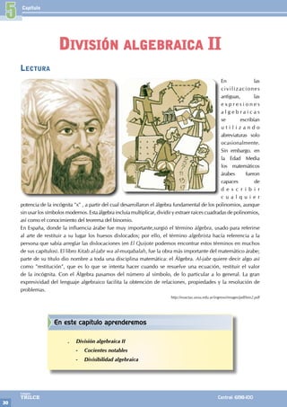 Capítulo
30
Colegios
TRILCE Central: 6198-100
Lectura
En las
civilizaciones
antiguas, las
e x p r e s i o n e s
a l g e b r a i c a s
se escribían
u t i l i z a n d o
abreviaturas solo
ocasionalmente.
Sin embargo. en
la Edad Media
los matemáticos
árabes fueron
capaces de
d e s c r i b i r
c u a l q u i e r
potencia de la incógnita "x" , a partir del cual desarrollaron el álgebra fundamental de los polinomios, aunque
sin usar los símbolos modernos. Esta álgebra incluía multiplicar, dividir y extraer raíces cuadradas de polinomios,
así como el conocimiento del teorema del binomio.
En España, donde la influencia árabe fue muy importante,surgió el término álgebra, usado para referirse
al arte de restituir a su lugar los huesos dislocados; por ello, el término algebrista hacía referencia a la
persona que sabía arreglar las dislocaciones (en El Quijote podemos encontrar estos términos en muchos
de sus capítulos). El libro Kitab al-jabr wa al-muqabalah, fue la obra más importante del matemático árabe;
parte de su título dio nombre a toda una disciplina matemática: el Álgebra. Al-jabr quiere decir algo así
como "restitución", que es lo que se intenta hacer cuando se resuelve una ecuación, restituir el valor
de la incógnita. Con el Álgebra pasamos del número al símbolo, de lo particular a lo general. La gran
expresividad del lenguaje algebraico facilita la obtención de relaciones, propiedades y la resolución de
problemas.
http://exactas.unsa.edu.ar/ingreso/images/pdf/teo2.pdf
5
División algebraica II
En este capítulo aprenderemos
.
. División algebraica II
-
- Cocientes notables
-
- Divisibilidad algebraica
 