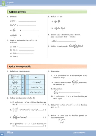 Capítulo
32
Colegios
TRILCE Central: 6198-100
Aplica lo comprendido
Saberes previos
1. Efectuar:
a) (x4)5 = ...................................
b) x5.x4 = ...................................
c)
x
x10
		 = ...................................
d) .
x
x x
3
4 9
= ...................................
2. Dado el polinomio: P(x)=x2–5x+1,
Calcular:
a) P(3) = ...............................
b) P(–1)= ...............................
c) P(0)= ...............................
d) P(1)= ...............................
3. Hallar "x" en:
a) x
x
9
36
=
b) x x
6
1
7
2
+ = +
4. Dados: D(x)=dividendo, d(x)=divisor,
q(x)=cociente y R(x)==residuo
→ D(x)=....................................
5. Hallar el cociente de:
x
x x x
1
3 3 1
3 2
+
+ + +
			
1. Relacionar correctamente:
( )
( )
x
x
Q
P =T(x) A x+2
–
–
x y
x y
4 4
B x2 – xy+y2
x
x x
2
4 4
2
+
+ +
C P(x)=T(x).Q(x)
x y
x y
3 3
+
+
D x3+x2y+xy2+y3
2. Indicar Verdadero (V) o Falso (F):
A. El polinomio ( x2+x – 20) es divisible por
(x – 4) ..................................................( )
B.
x y
x y
5 5
+
+
=x4+x3y+x2y2+xy3+y4............( )
C.
–
–
x y
x y
3 3
=x2–xy+y2..................................( )
D. El polinomio ( x3 – 3x +2) es divisible por
(x+1)......................................................( )
3. Completar:
A. Si el polinomio P(x) es divisible por (x–4),
entonces P(4)=......................
B. En el cociente notable:
–
–
x y
x y
2 3
20 30
, el número
de términos es .............
C. Desarrollar:
–
–
x y
x y
4 4
=.........................................
D. El polinomio ( x2 – 3x +2) es divisible por
(x–1) y por ...................................
4. Hallar "m" si: P(x)=x3+2x2+x +m es divisible
por: x – 2.
5. Hallar "n" para que la división genere un
cociente notable:
–
–
x y
x y 20
n n
5 3
–
		
5
 