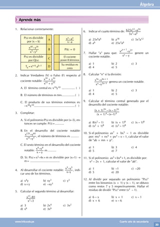Álgebra
33
www.trilce.edu.pe Cuarto año de secundaria
Aprende más
1. Relacionar correctamente:
P(x) es divisible
por (x – k)
A
x a
x a
n n
-
-
x y
x y
5 2
40 16
-
-
B P(k) = 0
P(x) es divisible
por Q(x)
C
El cociente
posee 8 términos
Tk=xn–k.ak–1 D
Su residuo es
cero
2. Indicar Verdadero (V) o Falso (F) respecto al
cociente notable:
x y
x y
10 10
30 30
+
+
A. El término central es: x10y10 ................. ( )
B. El número de términos es tres.................( )
C. El producto de sus términos extremos es:
–x30y10...................................................( )
3. Completar:
A. Si el polinomio P(x) es divisible por (x–5), en-
tonces se cumple: P(5)=...........
B. En el desarrollo del cociente notable:
–
–
x y
x y
10 5
120 60
, el número de términos es ..........
C. El sexto término en el desarrollo del cociente
notable:
–
–
x y
x y
9 9
es ..........
D. Si: P(x)=x2–4x+m es divisible por (x–1) →
m= ....................................
4. Al desarrollar el cociente notable:
–
–
x y
x y
5 5
, indi-
car uno de los términos.
a) x4y b) xy3 c) y5
d) x+y e) –xy3
5. Calcular el segundo término al desarrollar:
		
		
–
–
x
x
3
81
3
12
a) 3 b) 2x4 c) 3x2
d) x6 e) 3x6
6. Indicar el cuarto término de:
–
–
x a
x a
5
625
3 6
12 24
a) 25x6a6 b) a18 c) 5x3a12
d) a6 e) 25x3a6
7. Hallar "a" para que:
–
–
x y
x y
a
a 27
a 1
+
genere un
cociente notable.
a) 1 b) 2 c) 3
d) 4 e) 5
8. Calcular "n" si la división:
		
–
–
x y
x y
2 3
n n
n n
5 6 1
–
+
genera un cociente notable.
a) 1 b) 2 c) 3
d) 4 e) 5
9. Calcular el término central generado por el
desarrollo del cociente notable:
		
( ) –( – )
( ) – ( – )
x x
x x
1 1
1 1
4 4
20 20
+
+
a) 8(x2 – 1) b) (x + 1)8 c) (x – 1)8
d) (x2 + 1)8 e) (x2 – 1)8
10. Si el polinomio: ax7 + bx5 – 1 es divisible
por: mx5 + nx4 + px3 – x – 1, calcular el valor
de "ab + mn + p".
a) 1 b) 3 c) 4
d) 5 e) 7
11. Si el polinomio: ax5+bx4+1, es divisible por:
x2 – 2x + 1, calcular el valor de "ab".
a) 1 b) –1 c) –20
d) 5 e) 20
12. Al dividir por separado un polinomio "P(x)"
entre los binomios (x + 1) y (x – 1), se obtuvo
como restos 7 y 5 respectivamente. Hallar el
residuo de dividir "P(x)" entre (x2 – 1).
a) 6 – x b) x + 1 c) x – 1
d) x + 6 e) x – 6
 
