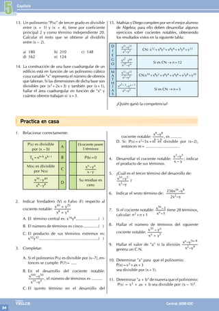 Capítulo
34
Colegios
TRILCE Central: 6198-100
Practica en casa
13. Un polinomio "P(x)" de tercer grado es divisible
entre (x + 1) y (x + 4), tiene por coeficiente
principal 2 y como término independiente 20.
Calcular el resto que se obtiene al dividirlo
entre (x – 2).
a) 180 b) 210 c) 148
d) 162 e) 124
14. La construcción de una base cuadrangular de un
edificio está en función de un polinomio cúbico
cuya variable "x" representa el número de obreros
que laboran. Si las dimensiones de dicha base son
divisibles por (x2+2x+3) y también por (x+1),
hallar el área cuadrangular en función de "x" y
cuántos obreros trabajan si: x=3.
15. MathíasyDiegocompitenpor ser elmejor alumno
de Álgebra; para ello deben desarrollar algunos
ejercicios sobre cocientes notables, obteniendo
los resultados vistos en la siguiente tabla:
D
I
E
G
O
–
–
x y
x y
3 3
15 15
CN: x12+x9y3+x6y6+x3y9+y12
–
x y
x y
n
n
27
64
2
Si es CN → n=12
M
A
T
H
Í
A
S
–
–
x y
x y
2 2
12 12
CN:x10+x8y2+x6y4+x4y6+x2y8+y10
–
–
x y
x y
n
n n
2
5 7
2+ +
Si es CN → n=5
¿Quién ganó la competencia?
5
1. Relacionar correctamente:
P(x) es divisible
por (x – b)
A
Elcociente posee
5 términos
Tk=xn–k.yk–1 B P(b)=0
M(x) es divisible
por N(x)
C
x y
x y
n n
-
-
x y
x y
6 8
30 40
-
-
D
Su residuo es
cero
2. Indicar Verdadero (V) o Falso (F) respecto al
cociente notable:
x y
x y
8 4
40 20
+
+
A. El término central es: x16y8.....................( )
B. El número de términos es cinco...............( )
C. El producto de sus términos extremos es:
x32y32......................................................( )
3. Completar:
A. Si el polinomio P(x) es divisible por (x–7), en-
tonces se cumple: P(7)= .....
B. En el desarrollo del cociente notable:
–
–
x y
x y
10 5
100 50
, el número de términos es ..........
C. El quinto término en el desarrollo del
cociente notable:
–
–
x y
x y
8 8
, es ..........
D. Si: P(x)=x2–5x+m es divisible por (x–2),
entonces m= ..............................
4. Desarrollar el cociente notable:
–
–
x y
x y
3 3
; indicar
el producto de sus términos.
5. ¿Cuál es el tercer término del desarrollo de:
–
–
x y
x y
2
10 5
?
6. Indicar el sexto término de:
–
–
x y
x y
2
256
2
16 8
7. Si el cociente notable:
–
–
x
x
1
1
n
56
tiene 28 términos,
calcular: n2+n+1
8. Hallar el número de términos del siguiente
cociente notable:
–
x y
x y
n
n
5
20
+
9. Hallar el valor de "a" si la división
–
–
x y
x y5 8
a a
2 9
–
genera un C.N.
10. Determinar "a" para que el polinomio:
P(x)=x3+ax+3
sea divisible por (x+1).
11. Determinar "a + b" de manera que el polinomio:
P(x) = x3 + ax + b sea divisible por: (x – 1)2.
 