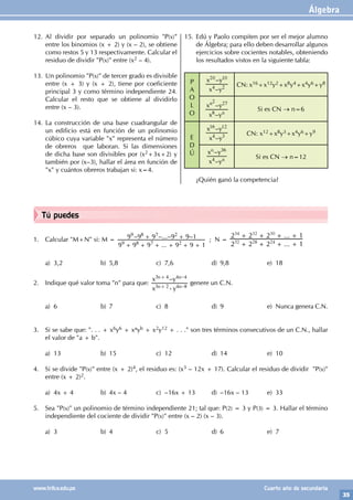 Álgebra
35
www.trilce.edu.pe Cuarto año de secundaria
Tú puedes
1. Calcular "M+N" si: M =
...
– –...– –
9 9 9 9 9 1
9 9 9 9 9 1
9 8 7 2
9 8 7 2
+ + + + + +
+ + ; N =
...
...
2 2 2 1
2 2 2 1
32 28 24
34 32 30
+ + + +
+ + + +
		
		
a) 3,2 b) 5,8 c) 7,6 d) 9,8 e) 18
		
2. Indique qué valor toma "n" para que:
x y
x y
–
–
–
n n
n n
3 2 4 8
3 4 4 4
-
+
+
genere un C.N.
a) 6 b) 7 c) 8 d) 9 e) Nunca genera C.N.
3. Si se sabe que: ". . . + x6y6 + xayb + x2y12 + . . ." son tres términos consecutivos de un C.N., hallar
el valor de "a + b".
a) 13 b) 15 c) 12 d) 14 e) 10
4. Si se divide "P(x)" entre (x + 2)4, el residuo es: (x3 – 12x + 17). Calcular el residuo de dividir "P(x)"
entre (x + 2)2.
a) 4x + 4 b) 4x – 4 c) –16x + 13 d) –16x – 13 e) 33
5. Sea "P(x)" un polinomio de término independiente 21; tal que: P(2) = 3 y P(3) = 3. Hallar el término
independiente del cociente de dividir "P(x)" entre (x – 2) (x – 3).
a) 3 b) 4 c) 5 d) 6 e) 7
12. Al dividir por separado un polinomio "P(x)"
entre los binomios (x + 2) y (x – 2), se obtiene
como restos 5 y 13 respectivamente. Calcular el
residuo de dividir "P(x)" entre (x2 – 4).
13. Un polinomio "P(x)" de tercer grado es divisible
entre (x + 3) y (x + 2), tiene por coeficiente
principal 3 y como término independiente 24.
Calcular el resto que se obtiene al dividirlo
entre (x – 3).
14. La construcción de una base cuadrangular de
un edificio está en función de un polinomio
cúbico cuya variable "x" representa el número
de obreros que laboran. Si las dimensiones
de dicha base son divisibles por (x2+3x+2) y
también por (x–3), hallar el área en función de
"x" y cuántos obreros trabajan si: x=4.
15. Edú y Paolo compiten por ser el mejor alumno
de Álgebra; para ello deben desarrollar algunos
ejercicios sobre cocientes notables, obteniendo
los resultados vistos en la siguiente tabla:
P
A
O
L
O
–
–
x y
x y
4 2
20 10
CN: x16+x12y2+x8y4+x4y6+y8
–
–
x y
x y
n
n
8
27
2
Si es CN → n=6
E
D
Ú
–
–
x y
x y
4 3
16 12
CN: x12+x8y3+x4y6+y9
–
–
x y
x y
n
n
4
36
Si es CN → n=12
¿Quién ganó la competencia?
 