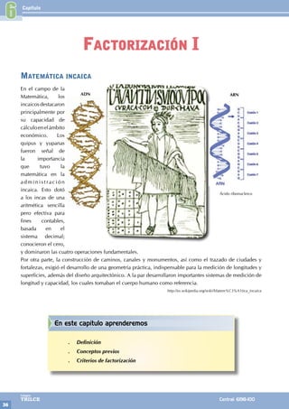 Capítulo
36
Colegios
TRILCE Central: 6198-100
Matemática incaica
En el campo de la
Matemática, los
incaicos destacaron
principalmente por
su capacidad de
cálculoenelámbito
económico. Los
quipus y yupanas
fueron señal de
la importancia
que tuvo la
matemática en la
administración
incaica. Esto dotó
a los incas de una
aritmética sencilla
pero efectiva para
fines contables,
basada en el
sistema decimal;
conocieron el cero,
y dominaron las cuatro operaciones fundamentales.
Por otra parte, la construcción de caminos, canales y monumentos, así como el trazado de ciudades y
fortalezas, exigió el desarrollo de una geometría práctica, indispensable para la medición de longitudes y
superficies, además del diseño arquitectónico. A la par desarrollaron importantes sistemas de medición de
longitud y capacidad, los cuales tomaban el cuerpo humano como referencia.
http://es.wikipedia.org/wiki/Matem%C3%A1tica_incaica
Ácido ribonucleico
ADN ARN
6
Factorización I
En este capítulo aprenderemos
.
. Definición
.
. Conceptos previos
.
. Criterios de factorización
 