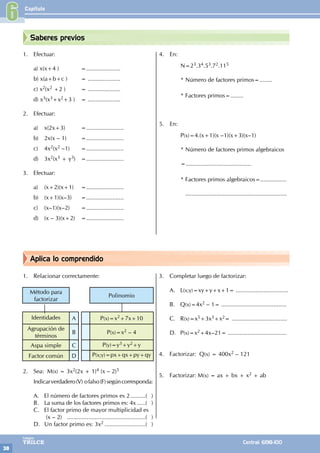Capítulo
38
Colegios
TRILCE Central: 6198-100
Aplica lo comprendido
Saberes previos
1. Efectuar:
a) x(x+4 )			 =.....................
b) x(a+b+c )		 = ....................
c) x2(x2 +2 )			 = ....................
d) x3(x3+x2+3 )		 = ....................
2. Efectuar:
a) x(2x+3)			 =.......................
b) 2x(x – 1)		 =.......................
c) 4x2(x2 –1)		 =.......................
d) 3x2(x3 + y3)		 =.......................
3. Efectuar:
a) (x+2)(x+1)		 =.......................
b) (x+1)(x–3)		 =.......................
c) (x–1)(x–2)		 =.......................
d) (x – 3)(x+2)		 =.......................
4. En:
N=23.34.53.72.115
* Número de factores primos=........
* Factores primos=........
5. En:
		P(x)=4.(x+1)(x –1)(x+3)(x–1)
* Número de factores primos algebraicos
		
		=........................................
* Factores primos algebraicos=................
..............................................................
1. Relacionar correctamente:
Método para
factorizar
Polinomio
Identidades A P(x)=x2+7x+10
Agrupación de
términos
B P(x)=x2 – 4
Aspa simple C P(y)=y3+y2+y
Factor común D P(x;y)=px+qx+py+qy
2. Sea: M(x) = 3x2(2x + 1)4 (x – 2)5
Indicarverdadero(V) ofalso(F)segúncorresponda:
A. El número de factores primos es 2..........( )
B. La suma de los factores primos es: 4x......( )
C. El factor primo de mayor multiplicidad es
		 (x – 2) .................................................( )
D. Un factor primo es: 3x2..........................( )
3. Completar luego de factorizar:
A. L(x;y)=xy+y+x+1= ................................
B. Q(x)=4x2 – 1= ........................................
C. R(x)=x5+3x3+x2= ..................................
D. P(x)=x2+4x–21= ....................................
4. Factorizar: Q(x) = 400x2 – 121
5. Factorizar: M(x) = ax + bx + x2 + ab
6
 