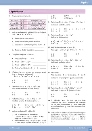 Álgebra
39
www.trilce.edu.pe Cuarto año de secundaria
Aprende más
1. Relacionar correctamente:
8x3+27y3 A (x+4y)(x–12y)
x2–4xy–32y2 B (2x+3y)(4x2–6xy+9y2)
8x3–27y3 C (x+4y)(x – 8y)
x2–8xy–48y2 D (2x–3y)(4x2+6xy+9y2)
2. Indicar verdadero (V) o falso (F) luego de facto-
rizar: A(x) = 6x3 +5x2 – 4x			
				
A. Tiene tres factores primos......................( )
B. Tiene dos factores primos mónicos........( )
C. La suma de sus factores primos es: 6x – 1
				................................................( )
D. Tiene un factor cuadrático....................( )
3. Completar luego de factorizar:
A. F(x;y;z)=y2+xy+xz+yz = ........................
B. P(x;y) = 36x2 – 25y2= ...............................
C. P(x;y) = 216x3 + 27y3= .............................
D. P(x)=x2(x+8)+2x(x+8)+(x+8) = .............
4. ¿Cuántos factores primos de segundo grado
tiene el siguiente polinomio?
P(x;y) = x5y + ax4y + x3y + ax2y
a) 1 b) 2 c) 3
d) 4 e) 5
5. Factorizar: P(x; y) = 2x2y + 3xy2 + xy
Indicar el número de factores primos.
a) 2 b) 3 c) 4
d) 5 e) 6
6. Factorizar: P(x; y) = 3x2 + 20xy + 12y2
e indicar la suma de factores primos.
a) 4x – 8y b) 4x + 8y c) 2x – 4y
d) 2x + 4y e) 3x2 + 12y2
7. Indicar verdadero (V) o falso (F):
I. Un factor primo del polinomio:
		 P(x;y) = xm+n + ym+n + (xy)m + (xy)n
		 luego de factorizar es: xn + ym
II. Factorizando: P(x;y)=(x–y)3–(x–y)2–2(x–y)
		 la suma de sus factores primos es: 3x–3y–1.
a) F F b) V F c) F V
d) V V e) Ninguna
8. Factorizar: P(x;y) = (x – y)3 – (x – y)2 – 2(x – y)
indicando un factor primo.
a) x – y + 3 b) x – y + 2 c) x – y + 1
d) x – y – 8 e) x
9. Factorizar: P(x; y) = x9y - x3y7
Indicar un factor primo.
a) x2 + xy + y2 b) x2 – xy – y2 c) x2 + y2
d) x2 + y e) x2 – y
10. Indicar el número de factores de:
P(m; n; p) = (2m+3n–p)2–14m–21n+7p–18
a) 2 b) 3 c) 4
d) 5 e) 6
11. Factorizar: P(x;y) = 4(x + 3y)2 – 9(2x – y)2
indicando un factor primo.
a) 8x + 3y b) 8x – 3y c) 8x + 6y
d) 8x – y e) 4x – y
12. Factorizar:
A(n)=(n+3) (n+2) (n+1)+(n+2) (n+1)+ (n+1)
indicando el factor primo que más se repite.
a) n + 4 b) n + 1 c) n + 2
d) n + 3 e) n + 8
13. Factorizar: P(x;y) = 36x4 - 109x2y2 + 25y4
indicando el número de factores primos.
a) 1 b) 2 c) 3
d) 4 e) 6
14. El volumen "V(x)" de una caja con base
cuadrada, se calcula mediante el producto
de sus tres dimensiones y está dado por:
V(x)=x3+6x2+9x. ¿Cuáles son las dimensiones
de la caja?
15. La base de un edificio es de forma rectangular
donde "A(x)" representa el área total del terreno
en función de "x". Si: A(x)=6x2+11x+3 hallar
las dimensiones de la base y cuál es su valor si:
x=4.
 