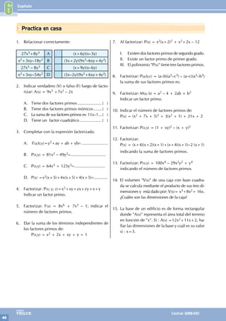 Capítulo
40
Colegios
TRILCE Central: 6198-100
Practica en casa
1. Relacionar correctamente:
27x3+8y3 A (x+6y)(x–3y)
x2+3xy–18y2 B (3x+2y)(9x2–6xy+4y2)
27x3 – 8y3 C (x+9y)(x–6y)
x2+3xy–54y2 D (3x–2y)(9x2+6xy+4y2)
2. Indicar verdadero (V) o falso (F) luego de facto-
rizar: A(x) = 9x3 +7x2 – 2x				
			
A. Tiene dos factores primos...................... ( )
B. Tiene dos factores primos mónicos........ ( )
C. La suma de sus factores primos es: 11x–1.... ( )
D. Tiene un factor cuadrático.................... ( )
3. Completar con la expresión factorizada:
A. F(a;b;y)=y2+ay + ab + yb= .......................
B. P(x;y) = 81x2 – 49y2=...............................
C. P(x;y) = 64x3 + 125y3=...........................
D. P(x) =x2(x+5)+4x(x+5)+4(x+5)=............
4. Factorizar: P(x; y; z)=x2+xy+zx+zy+x+y
Indicar un factor primo.
5. Factorizar: F(x) = 8x6 + 7x3 – 1; indicar el
número de factores primos.
6. Dar la suma de los términos independientes de
los factores primos de:
		P(x;y) = x2 + 2x + xy + y + 1
7. Al factorizar: P(x) = x2(x+2)2 + x2+2x – 12
I. Existen dos factores primos de segundo grado.
II. Existe un factor primo de primer grado.
III. El polinomio "P(x)" tiene tres factores primos.
8. Factorizar: P(a;b;c) = (a–b)(a3–c3) – (a–c)(a3–b3)
la suma de sus factores primos es:
9. Factorizar: M(a; b) = a2 – 4 + 2ab + b2
Indicar un factor primo.
10. Indicar el número de factores primos de:
P(x) = (x2 + 7x + 5)2 + 3(x2 + 1) + 21x + 2
11. Factorizar: P(x;y) = (1 + xy)2 – (x + y)2
12. Factorizar:
P(x) = (x+4)(x+2)(x+1)+(x+4)(x+1)–2 (x+1)
indicando la suma de factores primos.
13. Factorizar: P(x;y) = 100x4 – 29x2y2 + y4
indicando el número de factores primos.
14. El volumen "V(x)" de una caja con base cuadra-
da se calcula mediante el producto de sus tres di-
mensiones y está dado por: V(x)= x3+8x2+ 16x.
¿Cuáles son las dimensiones de la caja?
15. La base de un edificio es de forma rectangular
donde "A(x)" representa el área total del terreno
en función de "x". Si : A(x) =12x2+11x+2, ha-
llar las dimensiones de la base y cuál es su valor
si : x=3.
6
 