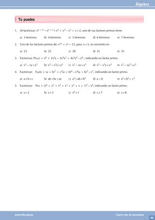 Álgebra
41
www.trilce.edu.pe Cuarto año de secundaria
Tú puedes
1. Al factorizar: xn + 4 – xn + 2+x4 + x3 – x2 + x+2, uno de sus factores primos tiene:
a) 3 términos b) 4 términos c) 5 términos d) 6 términos e) 7 términos
2. Uno de los factores primos de: x2x + xx – 12, para: x=3, se convierte en:
a) 23 b) 25 c) 30 d) 31 e) 33
3. Factorizar: P(x;y) = x6 + 2x5y – 3x4y2 + 4x2y4 – y6 ; indicando un factor primo.
a) x3 – xy+y2 b) x3 – x2y+y2 c) x2 – xy+y3 d) x3 – x2y+y3 e) x2 – xy2+y3
4. Factorizar: F(a;b) = (a + b)7 + c3(a + b)4 – c4(a + b)3 – c7, indicando un factor primo.
a) a+b+c b) ab+bc+ac c) a2+ab+b2 d) a – b e) a2+b2+ c2
5. Factorizar: P(x) = (x6 + x5 + x4 + x3 + x2 + x + 1)2 – x6, indicando un factor primo.
a) x+2 b) x+3 c) x4+1 d) x+7 e) x+8
 