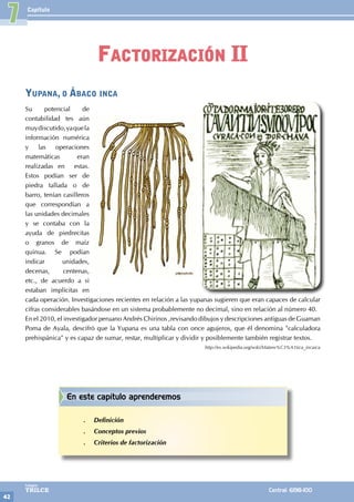 Capítulo
42
Colegios
TRILCE Central: 6198-100
Yupana, o Ábaco inca
Su potencial de
contabilidad tes aún
muydiscutido,yaquela
información numérica
y las operaciones
matemáticas eran
realizadas en estas.
Estos podían ser de
piedra tallada o de
barro, tenían casilleros
que correspondían a
las unidades decimales
y se contaba con la
ayuda de piedrecitas
o granos de maíz
quinua. Se podían
indicar unidades,
decenas, centenas,
etc., de acuerdo a si
estaban implícitas en
cada operación. Investigaciones recientes en relación a las yupanas sugieren que eran capaces de calcular
cifras considerables basándose en un sistema probablemente no decimal, sino en relación al número 40.
En el 2010, el investigador peruano Andrés Chirinos ,revisando dibujos y descripciones antiguas de Guaman
Poma de Ayala, descifró que la Yupana es una tabla con once agujeros, que él denomina "calculadora
prehispánica" y es capaz de sumar, restar, multiplicar y dividir y posiblemente también registrar textos.
http://es.wikipedia.org/wiki/Matem%C3%A1tica_incaica
7
Factorización II
En este capítulo aprenderemos
.
. Definición
.
. Conceptos previos
.
. Criterios de factorización
 
