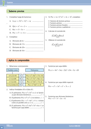 Capítulo
44
Colegios
TRILCE Central: 6198-100
Aplica lo comprendido
Saberes previos
1. Completar luego de factorizar:
A. L(x;y) = x4y2+ x2y2 + xy ........................
..
B. Q(x) = x2 +x – 2 = ..................................
C. R(x) = x2+ 5x = .....................................
D. P(x) = x2 – x – 6 = ....................................
2. Completar:
A. Divisores de 6= ........................................
B. Divisores de 15= ......................................
C. Divisores de 20= ......................................
D. Divisores de 36= ......................................
3. Si: P(x) = (x+1)2 (x2 + 2x + 3)3, completar:
• Número de factores primos: .........................
• Factores primos: ...........................................
• Factores primos lineales: ..............................
• Factores primos cuadráticos: ........................
4. Calcular el cociente de:
		
–
–
x
x x x
1
3 4 1
3 2 + +
5. Obtener el cociente de:
		 –
x
x x x
2
2 1
4 2
+
+ +
3. Factorizar por aspa doble:
P(x; y) = 6x2 – 5xy – 25y2 –23x – 5y +20
4. Factorizar por aspa doble especial:
P(x) = x4 + 3x3 – x2 + 7x + 2
5. Factorizar por divisores binómicos:
P(x) = x3 – x2 – 2x – 12
1. Relacionar correctamente:
Posibles ceros Polinomio
±(1;2;5;10) A P(x)=x3+8x2+17x–10
± (1;2;4;8) B P(x)=x3–7x2+16x–12
± (1;2;3;6) C P(x)=x3–6x2+11x–6
± (1;2;3;4;6;12) D P(x)=x3–8x2–x+8
2. Indicar Verdadero (V) o Falso (F):
A. El polinomio: P(x)=x3+3x2+x–2 se factori-
za por divisores binómicos......................( )
B. El polinomio: P(x)=x4+x2+2 es mónico...( )
C. El polinomio: P(x) = x3 – 6x2 +11 x – 6 tiene
como un posible cero a: x=2..................( )
D. El polinomio: P(x)=x4+6x3+7x2+6x+1 se
factoriza por aspa doble..........................( )
7
 