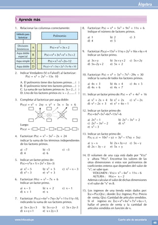 Álgebra
45
www.trilce.edu.pe Cuarto año de secundaria
Aprende más
8. Factorizar: P(x) = x4 + 5x3 + 9x2 + 11x + 6
Indique el número de factores primos.
a) 1 b) 2 c) 3
d) 4 e) 5
9. Factorizar: P(x;y)=15x2+11xy+2y2+16x+6y+4
Indicar un factor primo.
a) 3x+y b) 3x+y+2 c) 5x+2y
d) 5x–2y+2 e) 5x + 2
10. Factorizar: P(x) = x4 + 5x3 – 7x2 - 29x + 30
indicar la suma de todos los factores primos.
a) 4x + 3 b) 4x + 4 c) 4x + 5
d) 4x + 6 e) 4x + 7
11. Indicar un factor primo de: P(x) = x4 + 4x2 + 16
a) x2 + 2x + 4 b) x2 + 2x c) x2 – 2x
d) x2 – 2x + 3 e) x2 + 6x – 1
12. Indicar un factor primo de:
P(x)=6x6–5x5–6x4–13x2–6
a) 2x3 – 1 b) 2x3 – 3x3 + 2
c) 2x3 – 3x2 – 2 d) x3
e) x3 – 3
13. Indicar un factor primo de:
P(x; y; z) = 10x2 – yz + 3y2 – 17xy + 5xz
a) y – x b) 2x+3y+z c) 5x – y
d) 2x – 3y – z e) 5x + y
14. El volumen de una caja está dado por "V(x)"
y altura "H(x)". Encontrar los valores de las
otras dimensiones si estos son polinomios de
coeficientes enteros que dependen del valor de
"x"; se sabe que:
		 VOLUMEN : V(x)= x3 – 6x2 + 11x – 6
		 ALTURA : H(x)= x – 2
Además calcular el valor de dichas dimensiones
si el valor de "x" es 8.
15. Los ingresos de una tienda están dados por:
I(x)=P(x).Q(x) ; donde: I(x): Ingreso; P(x): Precio
de venta; Q(x): Cantidad de artículos vendidos.
Si el ingreso es: I(x)=x4+6x3+7x2+6x+1,
hallar el precio de venta y la cantidad de
artículos vendidos en función de x.
1. Relacionar las columnas correctamente:
Método para
factorizar
Polinomio
Divisores
binómicos
A P(x)=x2+3x+2
Aspa doble
especial
B P(x)=x4+3x3–x2+7x+2
Aspa simple C P(x)=x3–x2–2x–12
Aspa doble D P(x;y)=x2+3xy+2y2–7x–9y+10
2. Indicar Verdadero (V) o Falso(F) al factorizar:
		P(x) = x3 + 2x2 – 13x 10
A. El polinomio tiene dos factores primos.... ( )
B. El polinomio tiene tres factores primos.... ( )
C. La suma de sus factores primos es: 3x+2....( )
D. Uno de los factores primos es: x – 2........ ( )
3. Completar al factorizar por aspa doble:
I II
III
P(x;y) = x2 + 2xy + y2 + 5x + 5y + 6
Luego:
P(x;y) = ( + + )( + + )
4. Factorizar: P(x) = x3 – 5x2 – 2x + 24
indicar la suma de los términos independientes
de los factores primos.
a) –7 b) –5 c) –3
d) 4 e) 6
5. Indicar un factor primo de:
P(x)=x3(x+1)+2x2+5(x–3)
a) x2 – 5 b) x2 + 5 c) x2 – x – 3
d) x2 – 3 e) x2 + 3
6. Factorizar: H(x) = x3 – 7x + 6
Indicar un factor primo.
a) x – 3 b) x + 2 c) x – 1
d) x + 1 e) x
7. Factorizar: P(x;y)=6x2+7xy–3y2+11x-11y–10,
indicando la suma de sus factores primos.
a) 5x+2y+3 b) 5x+y–3 c) 5x+2y–3
d) x+y+1 e) x+2y+3
 