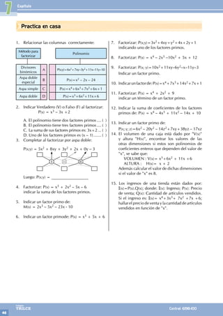 Capítulo
46
Colegios
TRILCE Central: 6198-100
Practica en casa
1. Relacionar las columnas correctamente:
Método para
factorizar
Polinomio
Divisores
binómicos
A P(x;y)=6x2+7xy–3y2+11x–11y–10
Aspa doble
especial
B P(x)=x2 – 2x – 24
Aspa simple C P(x)=x4+6x3+7x2+6x+1
Aspa doble D P(x)=x3+6x2+11x+6
2. Indicar Verdadero (V) o Falso (F) al factorizar:
			P(x) = x3 – 3x +2
A. El polinomio tiene dos factores primos..... ( )
B. El polinomio tiene tres factores primos..... ( )
C. La suma de sus factores primos es: 3x+2.... ( )
D. Uno de los factores primos es (x – 1)........ ( )
3. Completar al factorizar por aspa doble:
P(x;y) = 5x2 + 8xy + 3y2 + 2x + 0y – 3
I II
III
Luego: P(x;y) = __________________
4. Factorizar: P(x) = x3 + 2x2 – 5x – 6
indicar la suma de los factores primos.
5. Indicar un factor primo de:
M(x) = 2x3 – 5x2 – 23x - 10
6. Indicar un factor primode: P(x) = x3 + 5x + 6
7. Factorizar: P(x;y)=3x2+4xy+y2+4x+2y+1
indicando uno de los factores primos.
8. Factorizar: P(x) = x4 – 2x3 –10x2 + 5x + 12
9. Factorizar: P(x; y)=10x2+11xy–6y2–x–11y–3
Indicar un factor primo.
10. Indicarunfactorde:P(x)=x4+7x3+14x2+7x+1
11. Factorizar: P(x) = x4 + 2x2 + 9
indicar un término de un factor primo.
12. Indicar la suma de coeficientes de los factores
primos de: P(x) = x4 – 4x3 + 11x2 – 14x + 10
13. Indicar un factor primo de:
P(x; y; z)=6x2 – 20y2 – 14z2+7xy+38yz – 17xz
14. El volumen de una caja está dado por "V(x)"
y altura "H(x)", encontrar los valores de las
otras dimensiones si estos son polinomios de
coeficientes enteros que dependen del valor de
"x", se sabe que:
		 VOLUMEN : V(x)= x3+6x2 + 11x +6
		 ALTURA : H(x)= x + 2
Además calcular el valor de dichas dimensiones
si el valor de "x" es 8.
15. Los ingresos de una tienda están dados por:
I(x)=P(x).Q(x); donde: I(x): Ingreso; P(x): Precio
de venta; Q(x): Cantidad de artículos vendidos.
Si el ingreso es: I(x)= x4+3x3+ 7x2 +7x +6;
hallar el precio de venta y la cantidad de artículos
vendidos en función de "x".
7
 