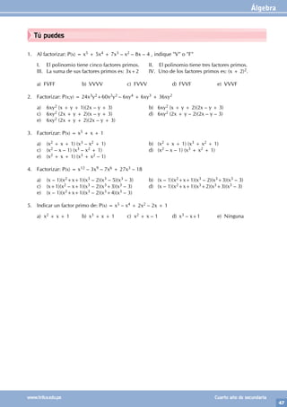 Álgebra
47
www.trilce.edu.pe Cuarto año de secundaria
Tú puedes
1. Al factorizar: P(x) = x5 + 5x4 + 7x3 – x2 – 8x – 4 , indique "V" o "F"
I. El polinomio tiene cinco factores primos. II. El polinomio tiene tres factores primos.
III. La suma de sus factores primos es: 3x+2 IV. Uno de los factores primos es: (x + 2)2.
a) FVFF b) VVVV c) FVVV d) FVVF e) VVVF
2. Factorizar: P(x;y) = 24x3y2+60x2y2 – 6xy4 + 6xy3 + 36xy2
a) 6xy2 (x + y + 1)(2x – y + 3)			 b) 6xy2 (x + y + 2)(2x – y + 3)
c) 6xy2 (2x + y + 2)(x – y + 3)			 d) 6xy2 (2x + y – 2)(2x – y – 3)
e) 6xy2 (2x + y + 2)(2x – y + 3)
3. Factorizar: P(x) = x5 + x + 1
a) (x2 + x + 1) (x3 – x2 + 1)			 b) (x2 + x + 1) (x3 + x2 + 1)
c) (x2 – x – 1) (x3 – x2 + 1)			 d) (x2 – x – 1) (x3 + x2 + 1)
e) (x2 + x + 1) (x3 + x2 – 1)
4. Factorizar: P(x) = x12 – 3x9 – 7x6 + 27x3 – 18
a) (x – 1)(x2+x+1)(x3 – 2)(x3 – 5)(x3 – 3) b) (x – 1)(x2+x+1)(x3 – 2)(x3+3)(x3 – 3)
c) (x+1)(x2 – x+1)(x3 – 2)(x3+3)(x3 – 3) d) (x – 1)(x2+x+1)(x3+2)(x3+3)(x3 – 3)
e) (x – 1)(x2+x+1)(x3 – 2)(x3+4)(x3 – 3)
5. Indicar un factor primo de: P(x) = x5 – x4 + 2x2 – 2x + 1
a) x2 + x + 1 b) x3 + x + 1 c) x2 + x – 1 d) x3 – x+1 e) Ninguna
 