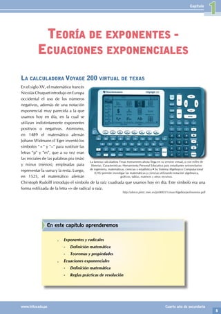 5
www.trilce.edu.pe Cuarto año de secundaria
Capítulo
Teoría de exponentes -
Ecuaciones exponenciales
En este capítulo aprenderemos
.
. Exponentes y radicales
-
- Definición matemática
-
- Teoremas y propiedades
.
. Ecuaciones exponenciales
-
- Definición matemática
-
- Reglas prácticas de resolución
1
La calculadora Voyage 200 virtual de texas
En el siglo XV, el matemático francés
Nicolás Chuquet introdujo en Europa
occidental el uso de los números
negativos, además de una notación
exponencial muy parecida a la que
usamos hoy en día, en la cual se
utilizan indistintamente exponentes
positivos o negativos. Asimismo,
en 1489 el matemático alemán
Johann Widmann d´Eger inventó los
símbolos "+" y "–" para sustituir las
letras "p" y "m", que a su vez eran
las iniciales de las palabras piu (más)
y minus (menos), empleadas para
representar la suma y la resta. Luego,
en 1525, el matemático alemán
Christoph Rudolff introdujo el símbolo de la raíz cuadrada que usamos hoy en día. Este símbolo era una
forma estilizada de la letra «r» de radical o raíz.
http://alerce.pntic.mec.es/jjir0003/1cmas/Algebra/polinomios.pdf
La famosa calculadora Texas Instruments ahora llega en su version virtual, y con miles de
librerías. Características: Herramienta Personal Educativa para estudiantes universitarios
de ingeniería, matemáticas, ciencias y estadística • Su Sistema Algebraico Computacional
(CAS) permite investigar las matemáticas y ciencias utilizando notación algebraica,
gráficos, tablas, matrices y otros recursos.
 