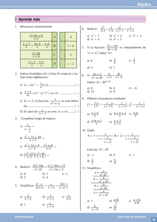 Álgebra
51
www.trilce.edu.pe Cuarto año de secundaria
Aprende más
1. Relacionar correctamente:
–
–
x
x x
2
4 4
2
+ A 4
– –
x
x
x
x
x
x
7 2 5 2
+ + + B x – 6
–
x
x
6
36
2
+
C 2
–
–
y
x y
y
x y
+
D x – 2
2. Indicar Verdadero (V) o Falso (F) respecto a las
fracciones algebraicas:
A. (x – y)a–1 =
a
1(x–y)..................................( )
B.
xy
x y
+
=(x–1+y–1)–1; xy ≠ 0 .....................( )
C. Si: x=2, la fracción:
– –
x x 2
1
2
no está defini-
da.............................................................( )
D. El valor de (
x
x
1
+
) es cero, si: x=0..........( )
3. Completar luego de reducir:
A.
–
x
1 1
1 =
B.
x
x x
5
7 10
2
+
+ + =
C.
–
– –
x
x x
x
x x
4
5 4
3
6
2 2
+
+ + + =
D.
–
– –
x
x
x
x
5
25
6
36
2 2
+
c c
m m =
4. Reducir:
–
–
x
x x
x x
x x
25
2 10
6 5
16 15
2
2
2
2
+
+ +
+ +
a) 0 b) 1 c) 2
d) 3 e) 4
5. Simplificar:
– –
x y
x
x y
x
x y
xy
2
1 2
2 2
+
+
+
; E
a)
x y
2
+
b)
x y
1
+
c)
–
x y
x
d) 1 e)
x y
x
+
6. Reducir:
x
x
x x
x
x
1 1
1
1 1
1
– –
3 2
+ -
+
+
+
a) x2 + 1 b) x2 + 2 c) x2 + 3
d) x2 + 4 e) x2 + 5
7. Si la fracción:
x y
x my
4 3
2
+
+
es independiente de
"x" e "y", hallar "m".
a) 6 b)
6
1 c)
2
3
d) 4 e) 1
8. Si:
– – –
x x
x
x
A
x
B
20
3 3
5 4
2
+ = +
+
Hallar: (A × B)A+B
a) 8 b) 4 c) – 6
d) 12 e) 9
9. Obtener el producto resultante:
...
x x x x n
1 1 1
1
1 1
2
1 1 1
+ +
+
+
+
+
+
` c c c
j m m m
a)
n
x n
+ b)
x
x n 1
+ + c) –
n
x n
d) –
x
x n 1
+ e)
x n
x 1
+
+
10. Dado:
1 ; 2
A B
1
1 1
1
1
1
1 1
1
1
j j
= +
+
+
= +
+
+
Calcular "A2 – B"
a) - 1 b) 0 c) 1
d)
2
3 e)
4
5
11. Simplificar:
		
–
–
a
a b
a
b
a b
b
b
a b
b
a
a b
a
2 2
2 2
2 2
2 2
+
+
+
+
+
+
a) 1 b) –
a
a b c)
–
a b
a b
+
d)
a b
b
+
e)
b
a
2
2
 