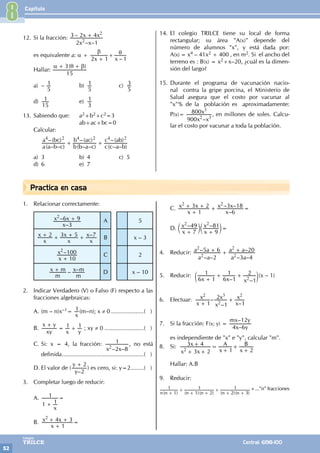 Capítulo
52
Colegios
TRILCE Central: 6198-100
Practica en casa
12. Si la fracción:
– –
–
x x
x x
2 1
3 2 4
2
2
+
es equivalente a: α +
–
x x
2 1 1
β θ
+
+
Hallar:
( )
15
3
α θ β
+ +
a) –
5
1 b)
5
1 c)
5
3
d)
15
1 e)
3
1
13. Sabiendo que: a2+b2+c2=3
			 ab+ac+bc=0
Calcular:
		
( – – )
–( )
( – – )
–( )
( – – )
–( )
a a b c
a bc
b b a c
b ac
c c a b
c ab
4 2 4 2 4 2
+ +
a) 3 b) 4 c) 5
d) 6 e) 7
14. El colegio TRILCE tiene su local de forma
rectangular; su área "A(x)" depende del
número de alumnos "x", y está dada por:
A(x) = x4 – 41x2 + 400 , en m2. Si el ancho del
terreno es : B(x) = x2+x–20, ¿cuál es la dimen-
sión del largo?
15. Durante el programa de vacunación nacio-
nal contra la gripe porcina, el Ministerio de
Salud asegura que el costo por vacunar al
"x"% de la población es aproximadamente:
P(x)=
–
x x
x
900
800
2 3
3
, en millones de soles. Calcu-
lar el costo por vacunar a toda la población.
1. Relacionar correctamente:
–
–
x
x x
3
6 9
2
+ A 5
–
x
x
x
x
x
x
2 3 5 7
+ + + + B x – 3
–
x
x
10
100
2
+
C 2
– –
m
x m
m
x m
+ D x – 10
2. Indicar Verdadero (V) o Falso (F) respecto a las
fracciones algebraicas:
A. (m – n)x–1=
x
1(m–n); x ≠ 0.....................( )
B.
xy
x y
x y
1 1
+
= + ; xy ≠ 0.........................( )
C. Si: x = 4, la fracción:
– –
x x
2 8
1
2
, no está
definida...................................................( )
D. El valor de (
–
y
y
2
2
+
) es cero, si: y=2.........( )
3. Completar luego de reducir:
A.
x
1 1
1
+
=
B.
x
x x
1
4 3
2
+
+ + =
C.
–
– –
x
x x
x
x x
1
3 2
6
3 18
2 2
+
+ + + =
D. – –
x
x
x
x
7
49
9
81
2 2
+ +
c c
m m=
4. Reducir:
– –
–
– –
–
a a
a a
a a
a a
2
5 6
3 4
20
2
2
2
2
+ + +
5. Reducir:
– –
x x x
6 1
1
6 1
1
1
2
2
+
+ +
c m(x – 1)
6. Efectuar: –
– –
x
x
x
x
x
x
1 1
2
1
2
2
3 2
+
+
7. Si la fracción: F(x; y) =
–
–
x y
mx y
4 6
12
es independiente de "x" e "y", calcular "m".
8. Si:
x x
x
x
A
x
B
3 2
3 4
1 2
2
+
+ =
+
+
+
+
Hallar: A.B
9. Reducir:
( ) ( )( ) ( )( )
n n n n n n
1
1
1 2
1
2 3
1
+
+
+ +
+
+ +
+..."n" fracciones
8
 