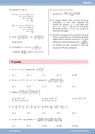 Álgebra
53
www.trilce.edu.pe Cuarto año de secundaria
Tú puedes
1. Si: x3 = 1, x ≠ 1 , reducir: M =
x
x
1 5
4
+
-
c m
3
a) 1 b) - 1 c) 2 d) - 2 e) 2
3
2. Si: (x + y + z)2 = x2 + y2 + z2 , calcular: K =
( ) ( ) ( )
( )
xy xz yz
xyz x y z
2 2 2
+ +
- + +
a) 2 b) 3 c) 2-1 d) 2-2 e) 9
3. Reducir:
( )
( )
.
( )
( )
z x
x y z
z y
x z
7 7
2
2 3
2
2
-
-
-
-
- -
= =
G G
2 -1
a) (y - z)4 (x - z)2			 b) 7x (y - z)-4(x - z)-2		 c) x(y - z)-4 (x - z)-2
d) 7x4 (y - z)-4 (x - z)-2 e) 7x4 (y - z) (x - z)
4. Si:
b
a
c
b
a
c
2
7
+ + = y
a
b
b
c
c
a
2
5
+ + = , hallar:
b
a
c
b
a
c
1 1 1
+ + +
` c `
j m j
a) 4 b) 5 c) 6 d) 7 e) 8
5. Si: am = bn = cp, calcular: E =
( )( )
( )( )
abc m n p mn mp np
mnp a b c ab ac bc
+ + + +
+ + + +
a) 1 b) 2 c) am d) abc e) mnp
10. Calcular "P ÷ Q", si:
P =
...
m
n
m
n 1
1
1
1
3
+
+
+
+
Q =
...
n
m
n
m 1
1
1
1
3
+
+
+
+
11. Si: M =
( )
( – )
a b
a b
1 1 1
2 2 1
– – –
– – –
+
; N =
( – )
( – )
a b
a b
2 2 1
1 1 1
– – –
– – –
Hallar "M.N".
12. Si al reducir: 1 – 2x+x2+ –
x x
x
1 2
1
2
4
+ +
se obtiene: –
a bx
m nx
+
, indicar "a+b+m+n".
13. Si: x–1+y–2+z–3=–3×2
calcular: W =
( )–
xyz
x y z xyz
4 3
3 3 3
+ +
14. El colegio TRILCE tiene su local de forma
rectangular; su área "A(x)" depende del
número de alumnos "x", y está dada por:
A(x) = x4 – 25x2 + 144, en m2. Si el ancho
del terreno es: B(x) = x2–7x +12, ¿cuál es la
dimensión del largo?
15. Durante el programa de vacunación nacional
contra la gripe porcina, el Ministerio de Salud
asegura que el costo por vacunar al "x"% de la
población es aproximadamente: P(x)=
–
x x
x
820
750
2
2
en millones de soles. Calcular el costo por
vacunar al 70% de la población.
 