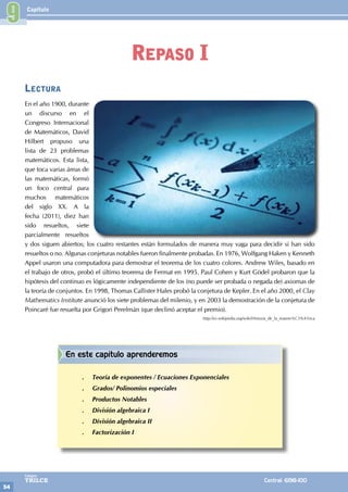 Capítulo
54
Colegios
TRILCE Central: 6198-100
Lectura
En el año 1900, durante
un discurso en el
Congreso Internacional
de Matemáticos, David
Hilbert propuso una
lista de 23 problemas
matemáticos. Esta lista,
que toca varias áreas de
las matemáticas, formó
un foco central para
muchos matemáticos
del siglo XX. A la
fecha (2011), diez han
sido resueltos, siete
parcialmente resueltos
y dos siguen abiertos; los cuatro restantes están formulados de manera muy vaga para decidir si han sido
resueltos o no. Algunas conjeturas notables fueron finalmente probadas. En 1976, Wolfgang Haken y Kenneth
Appel usaron una computadora para demostrar el teorema de los cuatro colores. Andrew Wiles, basado en
el trabajo de otros, probó el último teorema de Fermat en 1995. Paul Cohen y Kurt Gödel probaron que la
hipótesis del continuo es lógicamente independiente de los (no puede ser probada o negada de) axiomas de
la teoría de conjuntos. En 1998, Thomas Callister Hales probó la conjetura de Kepler. En el año 2000, el Clay
Mathematics Institute anunció los siete problemas del milenio, y en 2003 la demostración de la conjetura de
Poincaré fue resuelta por Grigori Perelmán (que declinó aceptar el premio).
http://es.wikipedia.org/wiki/Historia_de_la_matem%C3%A1tica
9
Repaso I
En este capítulo aprenderemos
.
. Teoría de exponentes / Ecuaciones Exponenciales
.
. Grados/ Polinomios especiales
.
. Productos Notables
.
. División algebraica I
.
. División algebraica II
.
. Factorización I
 