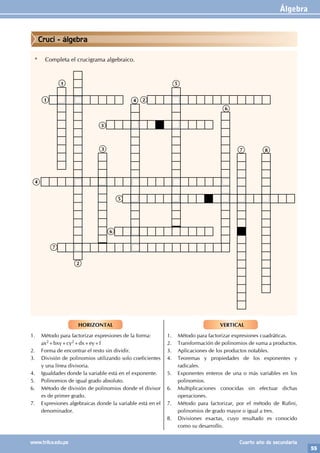 Álgebra
55
www.trilce.edu.pe Cuarto año de secundaria
HORIZONTAL
1. Método para factorizar expresiones de la forma:
ax2+bxy+cy2+dx+ey+f
2. Forma de encontrar el resto sin dividir.
3. División de polinomios utilizando solo coeficientes
y una línea divisoria.
4. Igualdades donde la variable está en el exponente.
5. Polinomios de igual grado absoluto.
6. Método de división de polinomios donde el divisor
es de primer grado.
7. Expresiones algebraicas donde la variable está en el
denominador.
VERTICAL
1. Método para factorizar expresiones cuadráticas.
2. Transformación de polinomios de suma a productos.
3. Aplicaciones de los productos notables.
4. Teoremas y propiedades de los exponentes y
radicales.
5. Exponentes enteros de una o más variables en los
polinomios.
6. Multiplicaciones conocidas sin efectuar dichas
operaciones.
7. Método para factorizar, por el método de Rufini,
polinomios de grado mayor o igual a tres.
8. Divisiones exactas, cuyo resultado es conocido
como su desarrollo.
* Completa el crucigrama algebraico.
1
1
2
2
3
3
4
4
5
5
6
6
7
7 8
Cruci - álgebra
 