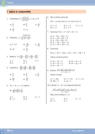 Capítulo
56
Colegios
TRILCE Central: 6198-100
Aplica lo comprendido
1. Simplifique: S=
( ) ( )
( )
x y
x y y
2 2 3 2
3 2 3
; x ≠ 0, y ≠ 0
a)
y
x b)
x
y
c)
y
x
2
d)
y
x2
e) x.y
2. Simplifica: L=
x y
x y
n n
n n
3 4 4
3 1
+
+
3
a) x–1 y–n b)
xy
4
n
c)
xy
2
d) xyn e)
y
x
n
3. Reducir: S= – –
y
x
x
y
y
x
x
y
2
3
3
2
2
3
3
2
+
c c
m m
2 2
a) 1 b) 2 c) 3
d) 4 e) 5
4. Simplificar:
–
–
5 2
5 2
5 2
5 2
+ +
+
a)
3
7 b)
2
7 c)
6
7
d)
3
14 e)
5
14
5. Si a + b + c = 0, reducir:
R=
ab bc ac
a b c
2 2 2
+ +
+ +
a) 1 b) 2 c) – 1
d) – 2 e) 0
6. Dar un factor primo de:
P(x) = (x–3)(x–2)(x–1)+(x–1)(x–2)–(x–1)
a) x – 3 b) x + 3 c) x + 2
d) x – 2 e) x + 5
7. Factorizar: F(x) = x3 – 2x2 – 5x + 6
a) (x – 1)(x + 2)(x – 3)
b) (x + 1)(x – 2)(x + 3)
c) (x – 1)(x – 2)(x – 3)
d) (x + 1)(x + 2)(x + 3)
e) (x + 1)(x + 2)(x + 4)
8. Factorizar:
P(x;y) = 4x2 + 12xy + 5y2 + 12x + 18y + 9
indicar un factor primo.
a) 2x + 5y + 3 b) 2x + 5y + 4
c) 2x + 5y + 5 d) 2x + 5y + 6
e) 2x + 5y + 7
9. Dividir: –
x x
x x x x
2 1
4 6 7 2
2
4 3 2
+ +
+ + +
Indicar el resto.
a) 1 – 10x b) 1 + 11x c) 1 – 11x
d) 10x – 2 e) 4x – 1
10. Calcular "a + b", si la siguiente división:
		
–
– ( )
x x
x x x ax b
2 1
5 4 13 1
2
4 3 2
+
+ + + +
deja como residuo a: –12
a) 2 b) 3 c) – 3
d) – 2 e) 1
9
 