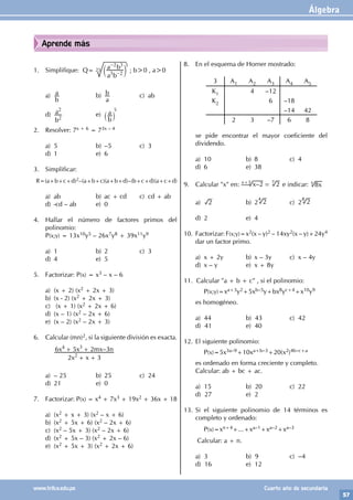 Álgebra
57
www.trilce.edu.pe Cuarto año de secundaria
Aprende más
1. Simplifique: Q=
a b
a b
2
2
3
3
–
–
c m
25
5
; b>0 , a>0
a)
b
a b)
a
b c) ab
d)
b
a
2
2
e)
b
a
` j
5
2. Resolver: 7x + 6 = 73x – 4
a) 5 b) –5 c) 3
d) 1 e) 6
3. Simplificar:
R=(a+b+c+d)2–(a+b+c)(a+b+d)–(b+c+d)(a+c+d)
a) ab b) ac + cd c) cd + ab
d) -cd – ab e) 0
4. Hallar el número de factores primos del
polinomio:
P(x;y) = 13x10y5 – 26x7y8 + 39x11y9
a) 1 b) 2 c) 3
d) 4 e) 5
5. Factorizar: P(x) = x3 – x – 6
a) (x + 2) (x2 + 2x + 3)
b) (x - 2) (x2 + 2x + 3)
c) (x + 1) (x2 + 2x + 6)
d) (x – 1) (x2 – 2x + 6)
e) (x – 2) (x2 – 2x + 3)
6. Calcular (mn)2, si la siguiente división es exacta.
		
		 –
x x
x x mx n
2 3
6 5 2 3
2
4 3
+ +
+ +
a) – 25 b) 25 c) 24
d) 21 e) 0
7. Factorizar: P(x) = x4 + 7x3 + 19x2 + 36x + 18
a) (x2 + x + 3) (x2 – x + 6)
b) (x2 + 5x + 6) (x2 – 2x + 6)
c) (x2 – 5x + 3) (x2 – 2x + 6)
d) (x2 + 5x – 3) (x2 + 2x – 6)
e) (x2 + 5x + 3) (x2 + 2x + 6)
8. En el esquema de Horner mostrado:
		
3 A1 A2 A3 A4 A5
K1 4 –12
K2 6 –18
–14 42
2 3 –7 6 8
se pide encontrar el mayor coeficiente del
dividendo.
a) 10 b) 8 c) 4
d) 6 e) 38
9. Calcular "x" en: –
x 2 2
=
x+3 7
e indicar: x
8
x
a) 2 b) 2 2
4
c) 2 2
8
d) 2 e) 4
10. Factorizar: F(x;y)=x2(x – y)2 – 14xy2(x – y)+24y4
dar un factor primo.
a) x + 2y b) x – 3y c) x – 4y
d) x – y e) x + 8y
11. Calcular "a + b + c" , si el polinomio:
		P(x;y)=xa+3y2+5xb–5y+bx8yc+4+x10y9
es homogéneo.
a) 44 b) 43 c) 42
d) 41 e) 40
12. El siguiente polinomio:
		P(x)=5x3a–9+10xa+b–3+20(x2)4b–c+a
es ordenado en forma creciente y completo.
Calcular: ab + bc + ac.
a) 15 b) 20 c) 22
d) 27 e) 2
13. Si el siguiente polinomio de 14 términos es
completo y ordenado:
		P(x)=xn+4+...+xa–1+xa–2+xa–3
Calcular: a + n.
a) 3 b) 9 c) –4		
d) 16 e) 12
 