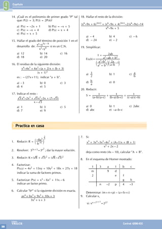 Capítulo
58
Colegios
TRILCE Central: 6198-100
Practica en casa
14. ¿Cuál es el polinomio de primer grado "P" tal
que: P(2) = 3; P(3) = 2P(4)?
a) P(x) = –2x + 1 b) P(x) = –x + 5
c) P(x) = –x + 4 d) P(x) = x + 4
e) P(x) = x + 5
15. Hallar el grado del término de posición 1 en el
desarrollo de:
x y
x y
–
–
a a
2 9
5 8
-
si es un C.N.
a) 12 b) 14 c) 16
d) 18 e) 20
16. El residuo de la siguiente división:
		
( )
– –( ) ( )
x
x x x a x b
1
4 6 2 3
2
4 3 2
+
+ + + +
es : – (27x+11); indicar "a + b".
a) - 3 b) 0 c) 3
d) 4 e) 5
17. Indicar el resto :
–
– – ( – )
x
x x x x
3
3 2 3 5 7 3
4 3 2
+ +
a) 1 b) 3 c) 5
d) 7 e) 9
18. Hallar el resto de la división:
		
–
( – ) ( – ) – ( – )–
x x
x x x x x x
9 5
9 6 9 4 2 9 14
6
6 2012 6 2011 6
+
+ + +
a) – 4 b) 4 c) – 6
d) – 24 e) – 2
19. Simplificar:
E(a;b)=
–
–
–
–
a b
a b
a b
a
a ab b
ab
2 1
1 2
3 3
3 3
2 2
+
+
+
c c
m m
a)
2
1 b) 1 c)
b
a
d)
a
b e) 0
20. Reducir:
S =
( – )( – ) ( – )( – ) ( – )( – )
a b a c b a b c c a c b
1 1 1
+ +
a) 0 b) 1 c) 2abc
d) abc e) –a–b–c
9
1. Reducir: R =
–
b
a
8
6
3
–
c m
2
3
2. Resolver: 32x+3=3x2
; dar la mayor solución.
3. Reducir: K=( ) ( – )
8 3 8 3
2 2
+ +
4. Factorizar:
P(x;y) = 4x2 + 13xy + 10y2 + 18x + 27y + 18
indicar la suma de factores primos.
5. Factorizar: P(x) = x3 – 6x2 + 11x – 6
indicar un factor primo.
6. Calcular "ba" si la siguiente división es exacta.
		
x x
ax bx x x
3 3
9 10 3
2
4 3 2
+ +
+ + + +
7. Si:
–
– – ( – ) ( )
x x
x x x x A x B
2 2
3 3 4 1 1
2
5 4 3 2
+
+ + + +
deja como resto (4x – 10), calcular "A + B".
8. En el esquema de Horner mostrado:
1 3 a 1 b c
m 9 d
2 e f
g h
n –2 p 4 –3
Determinar: (m+n+p) – (a+b+c)
9. Calcular x,
si: xx+1x+1
=227
 