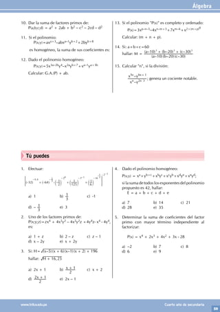 Álgebra
59
www.trilce.edu.pe Cuarto año de secundaria
Tú puedes
1. Efectuar:
32 64
2
1
125
1
6
1
,
0 4
3
1 2 3 16
2
0 1
1
- + - - - + +
- -
- - -
-
-
-
^ ^ c c c
h h m m m
> H
1
2
a) 1 b)
3
1 c) -1
d) –
3
1 e) 3
2. Uno de los factores primos de:
P(x;y;z)=zx4 + 4x2y2 – 4x2y2z +4y4z- x4 - 4y4,
es:
a) 1 + z b) 2 – z c) z – 1
d) x – 2y e) x + 2y
3. Si: H= ( – )( )( – )( )
x x x x
5 6 1 2 196
+ + +
hallar: ,
H 16 25
+
		
a) 2x + 1 b) x
2
1
+ c) x + 2
d) x
2
2 1
+ e) 2x – 1
4. Dado el polinomio homogéneo:
P(x;y) = xa+yb+c+xbyc+xcyb+xdye+xeyd;
si la suma de todos los exponentes del polinomio
propuesto es 42, hallar:
		 E = a + b + c + d + e
a) 7 b) 14 c) 21
d) 28 e) 35
5. Determinar la suma de coeficientes del factor
primo con mayor término independiente al
factorizar:
		P(x) = x4 + 2x3 + 4x2 + 3x - 28
a) –2 b) 7 c) 8
d) 6 e) 9
10. Dar la suma de factores primos de:
P(a;b;c;d) = a2 + 2ab + b2 – c2 – 2cd – d2
11. Si el polinomio:
		P(x;y)=axa+3–abxa–1yb+2+2byb+8
es homogéneo, la suma de sus coeficientes es:
12. Dado el polinomio homogéneo:
		P(x;y)=5x3a–2by4–x2ayb+7+xa–1ya+3b
Calcular: G.A.(P) + ab.
13. Si el polinomio "P(x)" es completo y ordenado:
		P(x)=3xp–n–5–4xn–m+3+7xm–6+x2+(m+p)0
Calcular: (m + n + p).
14. Si: a+b+c=60
hallar: M =
( – )( – )( – )
( – ) ( – ) ( – )
a b c
a b c
10 20 30
10 20 30
3 3 3
+ +
15. Calcular "n", si la división:
		
–
–
x y
x y
n n
n n
2 3
5 6 1
+
; genera un cociente notable.
 