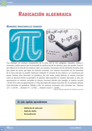 Capítulo
60
Colegios
TRILCE Central: 6198-100
10
Números irracionales famosos
Tras distinguir los números componentes de la recta real en tres categorías: (naturales, enteros y
racionales), podría parecer que ha terminado la clasificación de los números, pero aún quedan "huecos"
por rellenar en la recta de los números reales. Los números irracionales son los elementos de dicha recta
que cubren los vacíos que dejan los números racionales. Los números irracionales son los elementos
de la recta real que no pueden expresarse mediante el cociente de dos enteros y se caracterizan por
poseer infinitas cifras decimales no periódicas. De este modo, puede definirse al número irracional
como un decimal infinito no periódico. En general, toda expresión en números decimales es solo una
aproximación en números racionales al número irracional referido; por ejemplo, el número racional
1,4142135 es solo una aproximación a 7 cifras decimales del número irracional 2 , el cual posee infinitas
cifras decimales no periódicas. Debido a ello, los números irracionales más conocidos son : Número
"pi"= 3,14159 ... ; Número "e"= 2,7182 ... ; Número "áureo"= 1,6180 ...
http://es.wikipedia.org/wiki/N%C3%BAmero_irracional
Radicación algebraica
En este capítulo aprenderemos
.
. Definición de radicación
.
. Radicales dobles
.
. Racionalización
 