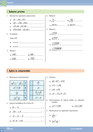 Capítulo
62
Colegios
TRILCE Central: 6198-100
Aplica lo comprendido
Saberes previos
1. Efectuar las siguientes operaciones:
a) –
9 49 121
+ = ....................................
b) –
81 100 169
+ = ................................
c) –
25 36 16 49= .................................
d) 144 256 16 64
' = ............................
2. Completar :
Dado A
n
a) n es el .......................................................
b) A es el .......................................................
3. Reducir:
a) 16 = ............... b) 81= ................
c) 64
3
= ................ d) 64
3
= ..............
4. Reducir:
a)
4
1 = .................. b)
25
36 = ................
c) .
49 16 = ............. d) .
64 27
3
= ...........
5. Reducir:
a) x y
4 8
= ..................................................
b) x y
6 6
3
= ................................................
c) x y
8 16
= ............................................
d) x y
16 16
= ........................................
1. Relacionar correctamente:
–
3 1
1
3 1
1
+
+ A
x
x
5 2 6
+ B 3
x
1
C
–
x y
x y
+
–
x y
1
D 3 2
+
2. Indicar Verdadero (V) o Falso (F):
A. 5 3
>
3
............................................... ( )
B. 20 2 5
= .......................................... ( )
C. 5 2 7
+ = .................................... ( )
D. .
3 5 15
=
4 3 12
...................................... ( )
3. Efectuar:
a) 81 27 32
3 5
- + -
b) 7 2 3 50
+
c) 5 8 3 18
-
d) 3 2 3 2
+ -
^ ^
h h
4. Descomponer el radical doble en radicales
simples:
a) 12 2 35
+ 		 b) –
14 2 33
5. Racionalizar las siguientes expresiones:
a)
x
5
2
5
=
b)
–
7 6
1 =
10
 