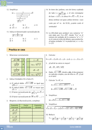 Capítulo
64
Colegios
TRILCE Central: 6198-100
Practica en casa
12. Simplificar:
		 M =
–
–
–
–
–
–
2 1
1 2
1 2
1 2
1 2
1 2
a) 2 b) 1 c) 0
d) 2 +1 e) 2 –1
13. Indicar el denominador racionalizado de:
		
2 3 5
4
+ +
		
a) 1 b) 2 c) 3
d) 4 e) 6
14. Se tiene dos jardines; uno de forma cuadrada
de lado L=
15 3
12
+
, y el otro rectangular
de base =2 3 y la altura H= 15 3
+ , Si se
desea sembrar con grass ambos terrenos cuyo
costo por m2 es de $120, ¿cuánto costó el
sembrado?
15. La dificultad para producir una sustancia "α"
está dado por: F(x)= x2
3 , donde "F(x)" es el
número de unidades de la sustancia "α" y "x"
es el costo,en miles de dólares, para producirla.
¿Cuántas unidades "α" se producirán, si : x=8 y
x=27?
1. Relacionar correctamente:
–
8 48 A 3 – 6
x y
1
5 8
15 B F.R.= x y
11 5
15
x y
1
4 10
15 C –
6 2
–
15 2 54 D F.R.= x y
10 7
15
2. Indicar Verdadero (V) o Falso (F):
A. El radical doble: 11 40
+ es igual que:
10 +1 ...................................................( )
B. El radical doble: 5 2 6
+ es mayor que:
3 +1 ...................................................( )
C. El factor racionalizante de
5 1
1
+
es 5 +1
( )
D. El factor racionalizante de 8
4
es 4
2 .......( )
3. Respecto a la Racionalización, completar:
Expresión
irracional
Factor
racionalizante
Expresión
racional
–
6 2
x y
2 3
4
2+ 3
x y
2 5
3
4. Calcular:
N= ( – ) – –
10 2 10 2 6 2 6 2 3 7 3 7
+ + + + +
^ ^ ^ ^ ^
h h h h h
5. ¿Cuál de las raíces es mayor?
; ; ;
6 3 15 32
3 6 12
6. Dado: a 60
+ , donde a∈ ; al descomponer
en radicales simples, uno de ellos es 5 . ¿Cuál
es el otro?
7. Calcular "A+B", si:
		A= ...
12 12 12 2
+ + + +
		B= –
19 2 48 13 48 3
+ + +
8. Simplificar:
M= –
2 3 5 13 48
+ +
9. Simplificar:
– 2 2 2 – –
3 3 3 2 12 18 128
+ + + +
10. Reducir:
T=
3 2
1
2 3
1
5 2
1
6 5
1
+
+
+
+
+
+
+
10
 