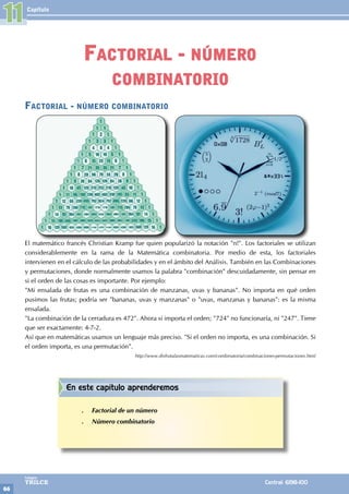 Capítulo
66
Colegios
TRILCE Central: 6198-100
11
Factorial - número combinatorio
El matemático francés Christian Kramp fue quien popularizó la notación "n!". Los factoriales se utilizan
considerablemente en la rama de la Matemática combinatoria. Por medio de esta, los factoriales
intervienen en el cálculo de las probabilidades y en el ámbito del Análisis. También en las Combinaciones
y permutaciones, donde normalmente usamos la palabra "combinación" descuidadamente, sin pensar en
si el orden de las cosas es importante. Por ejemplo:
"Mi ensalada de frutas es una combinación de manzanas, uvas y bananas". No importa en qué orden
pusimos las frutas; podría ser "bananas, uvas y manzanas" o "uvas, manzanas y bananas": es la misma
ensalada.
"La combinación de la cerradura es 472". Ahora sí importa el orden; "724" no funcionaría, ni "247". Tiene
que ser exactamente: 4-7-2.
Así que en matemáticas usamos un lenguaje más preciso. "Si el orden no importa, es una combinación. Si
el orden importa, es una permutación".
http://www.disfrutalasmatematicas.com/combinatoria/combinaciones-permutaciones.html
Factorial - número
combinatorio
En este capítulo aprenderemos
.
. Factorial de un número
.
. Número combinatorio
 