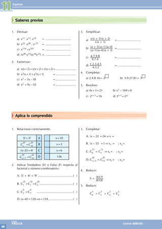 Capítulo
68
Colegios
TRILCE Central: 6198-100
Aplica lo comprendido
Saberes previos
1. Efectuar:
a) x11 .x12. x14 = ...............................
b) x25 .x28 . x–27 = ...............................
c) x114 ÷x101 = ...............................
d) (x48 y25)(x36y22) = ...............................
2. Factorizar:
a) x(x+2)+y(x+2)+z(x+2)=.........................
b) x2(x+1)+y2(x+1) 		=.........................
c) x2 – 3x - 18 				=.........................
d) x2 +9x –10 				=.........................
3. Simplificar:
a)
( )
( )( )
x x
x x x
1
1 2
+
+ +
		=.............................
b)
( – )( – )( )
( )( – )( – )
a a a
a a a
1 4 3
3 1 4
+
+
		 =.............................
c)
. .
. . .
9 7 4
4 7 9 8 			=.............................
d)
. .
. . . .
4 3 2
1 2 3 4 5 			=.............................
4. Completar:
a) 2.4.8.16= 2 b) 3.9.27.81= 3
5. Resolver:
a) 4x+3=21 		 b) x2 – 169=0
c) 2x+1=16		 d) 3x–1=27
1. Relacionar correctamente:
5!+3! A x=10
C
20
x
=C
20
10
B x=3
(x–2)!=4! C x=6
C
20
x+7 =C
20
10
D 126
2. Indicar Verdadero (V) o Falso (F) respecto al
factorial y número combinatorio:
A. 5! + 4! = 9! ...........................................( )
B. C
10
1 +C
10
1 =C
20
2 .........................................( )
C. C
9
2 =C
9
7 .............................................( )
D. (x–4)!=120→x=124...............................( )
3. Completar:
A. (x – 2)! =24→ x =
B. (x – 5)! =1→ x1 = ; x2=
C. C
15
6 = C
15
x → x1= ; x2=
D. C
20
x+3 = C
20
15 → x1= ; x2=
4. Reducir:
		 S =
! !
! !
8 18
9 17
5. Reducir:
		C
3
0
+ C
3
1
+ C
3
2
+ C
3
3
		
11
 