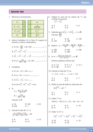 Álgebra
69
www.trilce.edu.pe Cuarto año de secundaria
Aprende más
1. Relacionar correctamente:
C
7
3 A 41
C
n
k +C
n
k+1 B !( – )!
!
k n k
n
C
7
3 +C
4
2 C C
n+1
k+1
C
n
k D
3
7 C
6
2
2. Indicar Verdadero (V) o Falso (F) respecto al
factorial y número combinatorio:
A. Si: M=
!
!
29
31 → M=930 .........................( )
B. C
10
1 + C
10
2 = C
11
2 ................................... ( )
C. C
4
0 + C
4
1 + C
5
2 = C
6
4 .........................( )
D. Si: E=
! !
!
49 50
51
+
→ E=50! .................... ( )
3. Completar:
A. Si: (5x – 2)! =120 → x =
B. Si: (n – 9)! =1→ n =........ ; ........
C. Si: C
x
3 = C
x
4 → x=........
D. Si: M=C
24
0 +C
24
1 +C
25
2 → M=
4. Si:
		 A =
! !
! ! !
6 7
6 7 8
+
+ +
		 B =
! !
!
69 70
71
+
Calcular "A.B"
a) 56 b) 560 c) 65
d) 650 e) 1
5. Calcule el valor de "x", si:
( )! ( )!
( )!( )!
x x
x x
6 5 5
5 11
+ + +
+ +
= 20!
a) 8 b) 9 c) 10
d) 11 e) 12
6. Indique la suma de los valores de "x" que
verifican la ecuación:
		 C
35
x2 = C
35
2x
a) 4 b) 5 c) 6
d) 7 e) 8
7. Sabiendo que: 3C
77
7k = 11C
76
7k–1 ; k ∈ +,
Calcular:
!
( !)!
k
k
a) 1 b) 20 c) 120
d) 160 e) 180
8. Reducir: A =
!
!– !
!
!– !
!
!– !
9
11 10
8
10 9
7
9 8
+ + +...
a) 380 b) 385 c) 386
d) 387 e) 400
9. Si: A =
! ( – )!
( !)–( – )( – )!
n n
n n n
1
2 1 1
+
, n ∈ +.
Entonces podemos afirmar que:
a) A < 0 b) A > 2 c) A=1
d) A ∉ e) A<1
10. Calcular el valor de "n" en:
1 + 2.2! + 3.3! + ... + n.n! = 719
a) 5 b) 6 c) 7
d) 8 e) 9
11. Hallar la suma de todas las soluciones de:
		[C
x
2]
[C
x
3]
= 36x – 2
a) 1 b) 3 c) 4
d) 6 e) 7
12. Hallar "x" en:
1024.(x – 1)![1.3.5.7....(2x – 3)] = (2x – 2)!
a) 8 b) 9 c) 10
d) 11 e) 12
13. Hallar "a+b" si:
		C
a+3
10 + C
a+1
7 + 2C
a+1
8 + C
a+1
9 = C
b+2
b–3
a) 20 b) 22 c) 24
d) 26 e) 28
 