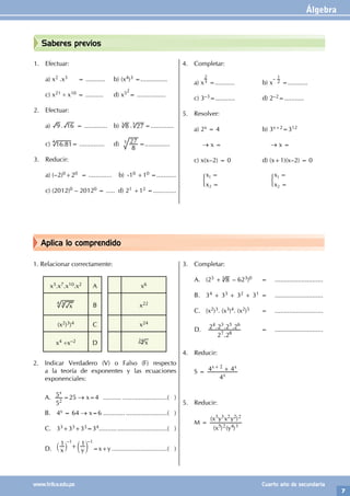 Álgebra
7
www.trilce.edu.pe Cuarto año de secundaria
Aplica lo comprendido
Saberes previos
1. Efectuar:
a) x2 .x3 = ........... b) (x4)3 =...............
c) x21 ÷ x10 = .......... d) x52
= ................
2. Efectuar:
a) .
9 16 = ............. b) 3
3
8 27
. =.............
c) .
16 81
4
= .............. d)
8
27
3
=..............
3. Reducir:
a) (–2)0+20 = ............. b) -10 +10 =...........
c) (2012)0 – 20120 = ..... d) 21 +12 =.............
4. Completar:
a) x
2
3 =........... b) x
– 1
2 =...........
c) 3–3=........... d) 2–2=...........
5. Resolver:
a) 2x = 4 b) 3x+2=312
		
→ x =		 → x =
c) x(x–2) = 0 d) (x+1)(x–2) = 0
		
x
x
1
2
=
=
' 		
x
x
1
2
=
=
'
1. Relacionar correctamente:
x3.x7.x10.x2 A x6
4 3
x B x22
(x2)3)4 C x24
x4 ÷x–2 D x
24
2. Indicar Verdadero (V) o Falso (F) respecto
a la teoría de exponentes y las ecuaciones
exponenciales:
A.
5
5x
2
=25 → x=4 ....................................( )
B. 4x = 64 → x=6 ....................................( )
C. 33+33+33=34.......................................( )
D. x y
1 1
+
` c
j m
–1 –1
=x+y................................( )
3. Completar:
A. (25 + 8
3 – 623)0		 = 		 ...........................
B. 34 + 33 + 32 + 31 = 		 ...........................
C. (x2)3. (x3)4. (x2)5 =		 ...........................
D.
.
. . .
2 2
2 2 2 2
7 8
4 3 5 6
		 =		...........................
4. Reducir:
S =
4
4 4
x
x x
2
+
+
5. Reducir:
M =
( ) ( )
( )
x y
x y x y
5 2 4 3
3 3 2 2 2
		
 