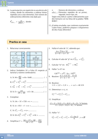 Capítulo
70
Colegios
TRILCE Central: 6198-100
Practica en casa
14. La permutación con repetición es una técnica de
conteo, donde los elementos a ordenar tienen
repetidos uno o más elementos. Este número de
ordenamientos diferentes está dado por:
P
n
a,b,c,... =
! ! !...
!
a b c
n , donde:
n : Número de elementos a ordenar
a,b,c,...: Elementos repetidos de un primer,
		 segundo, tercer tipo, etc.
Según esto,indicar cuántos ordenamientos pue-
den formarse con las letras de la palabra "BÁR-
BARA".
15. ¿Cuántas ensaladas, que contienen exactamente
cuatro frutas, podemos preparar si disponemos
de diez frutas diferentes?
1. Relacionar correctamente:
C
9
2 A 73
C
x
n+C
x
n+1 B
!( – )!
!
k n k
n
C
8
2+C
10
8 C C
x+1
n+1
C
n
k D 2
9 C
8
1
2. Indicar Verdadero (V) o Falso (F) respecto al
factorial y número combinatorio:
A. Si: M=
!
!
39
41 → M=1640......................... ( )
B. C
20
1 + C
20
2 = C
20
3 ...................................( )
C. C
8
0 + C
8
1 + C
9
2 = C
10
3 ........................( )
D. Si: E=
! !
!
29 30
31
+
→ E=30.....................( )
3. Completar:
A. Si: (4x – 3)! =720 → x =............
B. Si: (n – 81)! =1 → n =............. ; ............
C. Si: C
x
11 = C
x
15 → x=................
D. Si: M=C
44
0 + C
44
1 + C
45
2 → M = ............
4. Simplificar: F =
! !
! ! !
!
( !)!
16 17
16 17 18
120
5
+
+ + +
5. Hallar el valor de "a", sabiendo que:
		
( )! ( )!
( )!( )!
a a
a a
6 5
7 5
+ +
+ +
+
= 15!
6. Calcular el valor de "p" en: C
2n
10–p = C
2n
p–2
7. Calcular "m" en: 5C
m+1
5 = 9C
m
4
8. Hallar "a+b" en:
		120720 = a(b!)! . [(a – 1)!](b!)!
9. Resolver:
! ( )!
! .( – )! !–
y y
y y
y
y
1
2 1 23
+ +
+
=
10. Resolver:
1.1! + 2.2! + 3.3! + ... + x.x! = 40 319
11. Determinar: x+y, si:
C C C
x
x
x
x
x
y
5
1
5
3
+ =
+
+
+
+
12. Simplificar:
( ! !)( ! !)( ! !)..." "
( ! ! !)( ! ! !)( ! ! !)..." "
n factores
n factores
1 2 2 3 3 4
1 2 3 2 3 4 3 4 5
+ + +
+ + + + + +
13. Hallar "x":
C
x
0 + C
x
1 + C
x
2 + C
x
3 = –
x x
6
6 3
3
+ ; x ∈ +
11
 