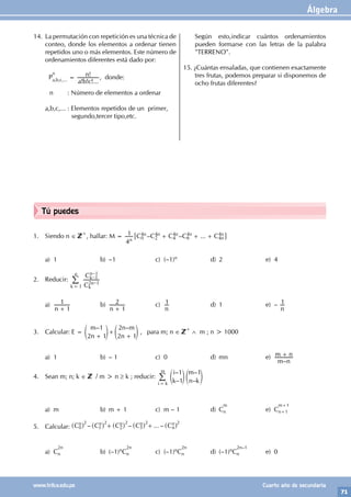 Álgebra
71
www.trilce.edu.pe Cuarto año de secundaria
Tú puedes
1. Siendo n ∈
+
, hallar: M = – – ...
C C C C C
4
1
n
n n n n
n
n
0
4
2
4
4
4
6
4
4
4
+ + +
6 @
a) 1 b) –1 c) (–1)n d) 2 e) 4
2. Reducir:
C
C
2 1
1
1
k
n
k
n
k
n
1
–
–
–
=
/
a)
n 1
1
+
b)
n 1
2
+
c)
n
1 d) 1 e) –
n
1
3. Calcular: E =
– –
m
n
n m
n
1
2 1
2
2 1
+
+
+
e e
o o , para m; n ∈
+
∧ m ; n > 1000
a) 1 b) – 1 c) 0 d) mn e)
–
m n
m n
+
4. Sean m; n; k ∈ / m > n ≥ k ; reducir:
–
–
–
–
i
k
m
n k
1
1
1
i k
m
=
e e
o o
/
a) m b) m + 1 c) m – 1 d) C
m
n e) C
m+1
n+1
5. Calcular: – – ... –
C C C C C
n n n n
n
n
0 1 2 3
+ +
^ ^ ^ ^ ^
h h h h h
2 2 2 2 2
a) C
2n
n b) (–1)nC
2n
n c) (–1)nC
2n
n d) (–1)nC
2n–1
n e) 0
14. La permutación con repetición es una técnica de
conteo, donde los elementos a ordenar tienen
repetidos uno o más elementos. Este número de
ordenamientos diferentes está dado por:
P
n
a,b,c,... =
! ! !...
!
a b c
n , donde:
n : Número de elementos a ordenar
a,b,c,... : Elementos repetidos de un primer,
segundo,tercer tipo,etc.
Según esto,indicar cuántos ordenamientos
pueden formarse con las letras de la palabra
"TERRENO".
15. ¿Cuántas ensaladas, que contienen exactamente
tres frutas, podemos preparar si disponemos de
ocho frutas diferentes?
 