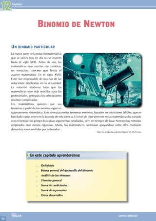 Capítulo
72
Colegios
TRILCE Central: 6198-100
Un binomio particular
La mayor parte de la notación matemática
que se utiliza hoy en día no se inventó
hasta el siglo XVIII. Antes de eso, las
matemáticas eran escritas con palabras,
un minucioso proceso que limita el
avance matemático. En el siglo XVIII,
Euler fue responsable de muchas de las
notaciones empleadas en la actualidad.
La notación moderna hace que las
matemáticas sean más sencillas para los
profesionales, pero para los principiantes
resultan complicadas.
Los matemáticos quieren que sus
teoremas a partir de los axiomas sigan un
razonamiento sistemático. Esto sirve para evitar teoremas erróneos, basados en intuiciones falibles, que se
han dado varias veces en la historia de esta ciencia. El nivel de rigor previsto en las matemáticas ha variado
con el tiempo: los griegos buscaban argumentos detallados, pero en tiempos de Isaac Newton los métodos
empleados eran menos rigurosos. Ahora, los matemáticos continúan apoyándose entre ellos mediante
demostraciones asistidas por ordenador.
http://es.wikipedia.org/wiki/Matem%C3%A1ticas
12
Binomio de Newton
En este capítulo aprenderemos
.
. Definición
.
. Forma general del desarrollo del binomio
.
. Análisis de los términos
.
. Término general
.
. Suma de coeficientes
.
. Suma de exponentes
.
. Otros desarrollos
 