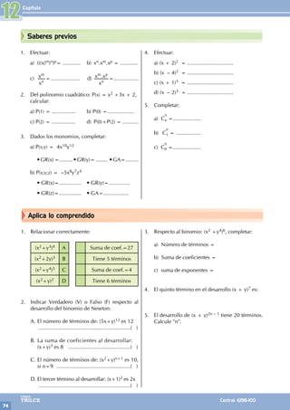 Capítulo
74
Colegios
TRILCE Central: 6198-100
Aplica lo comprendido
Saberes previos
1. Efectuar:
a) (((x)m)n)p= ............ b) xn.xm.xp = ............
c)
x
x
n
m
=.................... d) .
x
x x
n
m p
=.................
2. Del polinomio cuadrático: P(x) = x2 +3x + 2,
calcular:
a) P(1) = ................ b) P(0) =..................
c) P(2) = ................ d) P(0)+P(2) = ...........
3. Dados los monomios, completar:
a) P(x;y) = 4x10y12
		 • GR(x) =......... • GR(y)= ........ • GA=.........
b) P(x;y;z) = –5x8y7z4
		 • GR(x)=............... • GR(y)=..............
		 • GR(z)=............... • GA=.................
4. Efectuar:
a) (x + 2)2 = ...............................
b) (x – 4)2 = ...............................
c) (x + 1)3 = ...............................
d) (x – 2)3 = ...............................
5. Completar:
a) C
n
n =...................
b) C
n
1 = .................
c) C
n
0 =...................
1. Relacionar correctamente:
(x2+y3)4 A Suma de coef.=27
(x2+2y)3 B Tiene 5 términos
(x2+y4)5 C Suma de coef.=4
(x2+y)2 D Tiene 6 términos
2. Indicar Verdadero (V) o Falso (F) respecto al
desarrollo del binomio de Newton:
A. El número de términos de: (5x+y)12 es 12
..............................................................( )
B. La suma de coeficientes al desarrollar:
(x+y)3 es 8 ...........................................( )
C. El número de términos de: (x2+y)n+1 es 10,
si n=9 ...................................................( )
D. El tercer término al desarrollar: (x+1)2 es 2x
...............................................................( )
3. Respecto al binomio: (x2 +y4)6, completar:
a) Número de términos =
b) Suma de coeficientes =
c) suma de exponentes =
4. El quinto término en el desarrollo (x + y)7 es:
5. El desarrollo de (x + y)2n – 1 tiene 20 términos.
Calcule "n".
12
 