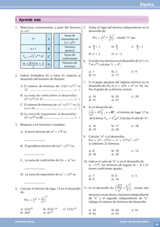 Álgebra
75
www.trilce.edu.pe Cuarto año de secundaria
Aprende más
1. Relacionar correctamente a partir del binomio
(x+a)n:
2n A
Suma de
exponentes en
(xα+yβ)n
n+1 B
Término
general
Tk+1=C
n
k xn–k.ak
C
Suma de
coeficientes
( )( )( )
n n
2
1
α β
+ + D
Número de
términos
2. Indicar Verdadero (V) o Falso (F) respecto al
desarrollo del binomio de Newton:
A. El número de términos de: (12x4+y5)12 es
12 .........................................................( )
B. La suma de coeficientes al desarrollar:
(x4+y3)5 es 32.........................................( )
C. El número de términos de: (x2+y3)n+1 es 12,
si n=10...................................................( )
D. La suma de exponentes al desarrollar:
(x6+y2)4 es 80.........................................( )
3. Respecto a los binomios completar:
A. El tercer término de (x2 + y3)6 es:
		______________
B. El penúltimo término de (3x2 – y3)12 es:
		______________
C. La suma de coeficientes de (2x + y)5 es:
		______________
		
D. La suma de exponentes de (x3 + y2)4 es:
		______________
4. Calcular el término de lugar 13 en el desarrollo
de:
		P(x) = x
x
1
2
5
+
c m
15
a) 252x61 b) 455x–54 c) 125x–8
d) 30x6 e) 4x10
5. Hallar el lugar del término independiente en el
desarrollo de:
		P(x) = x
x
1
5
5
+
c m
n
, siendo "n" par.
a) n
2
+ 1 b) n
2
c) n
2
– 1
d) n + 2 e) n – 2
6. Si el décimo término en el desarrollo de (xb+xc)
d es x18, calcular "c + d".
a) 1 b) 2 c) 9
d) 11 e) 13
7. Si el grado absoluto del séptimo término en el
desarrollo de: P(a; b; c) = (a2b + c)n es 30, ha-
llar el grado de su término central.
a) 16 b) 24 c) 28
d) 31 e) 47
8. En el desarrollo de:
x
x
1
2
+
c m
n
, x ∈ +, el término de lugar 17 es
de la forma: T17 = C
n
16x2. Calcular el valor de "n".
a) 16 b) 17 c) 18
d) 19 e) 20
9. Calcular “n” si al desarrollar:
F(x) = (x6 – 1)4(x4 + x2 + 1)2n(x2 – 1)2n
se obtienen 25 términos.
a) 8 b) 10 c) 12
d) 18 e) 20
10. Indicar el valor de "k" si en el desarrollo de:
(x +1)36, los términos de lugares (k – 4) y k2
tienen coeficientes iguales.
a) 7 b) 6 c) 5
d) 9 e) 10
11. En el desarrollo de:
y
x
x
y
5
2 7
+
e o
3
n
, existen dos
términosconsecutivos,elprimeroindependiente
de "x" y el segundo independiente de "y".
Indique el número de términos del desarrollo.
a) 54 b) 60 c) 61
d) 62 e) 63
 