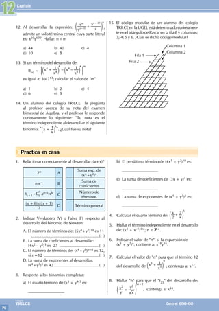 Capítulo
76
Colegios
TRILCE Central: 6198-100
Practica en casa
12. Al desarrollar la expresión:
y
x
x
y
10
n
m n 20
– +
+
e o
n
,
admite un solo término central cuya parte literal
es: x60y600. Hallar: n ÷ m
a) 44 b) 40 c) 4
d) 10 e) 8
13. Si un término del desarrollo de:
		B(x) = – –
x
x
x
x
1 1
4
4
4
4
+
c c
m m
; E
4 4 m
es igual a: 3×213; calcular el valor de "m".
a) 1 b) 2 c) 4
d) 6 e) 8
14. Un alumno del colegio TRILCE le pregunta
al profesor acerca de su nota del examen
bimestral de Álgebra, y el profesor le responde
curiosamente lo siguiente: "Tu nota es el
término independiente al desarrollar el siguiente
binomio: " x
x
1
+
` j
6
". ¿Cuál fue su nota?
15. El código modular de un alumno del colegio
TRILCE en la UGEL está determinado curiosamen-
te en el triángulo de Pascal en la fila 8 y columnas:
3; 4; 5 y 6. ¿Cuál es dicho código modular?
Fila 1
Fila 2
Columna 1
Columna 2
1. Relacionar correctamente al desarrollar: (a+x)n
2n A
Suma exp. de
(xπ+yθ)n
n+1 B
Suma de
coeficientes
tk+1=C
n
k
an–k.xk
C
Número de
términos
( ) ( )
n n
2
1
π θ
+ +
D Término general
2. Indicar Verdadero (V) o Falso (F) respecto al
desarrollo del binomio de Newton:
A. El número de términos de: (5x4+y7)10 es 11
............................................................ ( )
B. La suma de coeficientes al desarrollar:
		(4x2 – y2)3 es 27 .................................... ( )
C. El número de términos de: (x4+y6)n –1 es 12,
si n=12 .................................................. ( )
D. La suma de exponentes al desarrollar:
		(x4+y3)3 es 42......................................... ( )
3. Respecto a los binomios completar:
a) El cuarto término de (x3 + y4)5 es:
		__________________
b) El penúltimo término de (4x3 + y2)10 es:
		__________________
c) La suma de coeficientes de (3x + y)4 es:
		__________________
		
d) La suma de exponentes de (x4 + y3)5 es:
		__________________
4. Calcular el cuarto término de:
x
x
2
2
+
c m
6
5. Hallar el término independiente en el desarrollo
de: (x3 + x–1)4n ; n ∈ +.
6. Indicar el valor de "n", si la expansión de
(x3 + y2)n, contiene a: x18y16.
7. Calcular el valor de "n" para que el término 12
del desarrollo de x
x
1
5
3
+
c m
n
, contenga a: x12.
8. Hallar "n" para que el "t25" del desarrollo de:
y
x
x
y
2 2
+
e o
5n+2
, contenga a: x44.
12
 