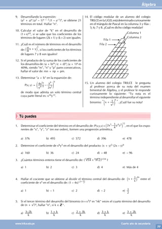 Álgebra
77
www.trilce.edu.pe Cuarto año de secundaria
Tú puedes
1. Determinar el coeficiente del término en el desarrollo de: P(x;y;z)=
12
–
x y z
2
4
1
3 4 2
` j , en el que los expo-
nentes de "x", "y", "z" (en ese orden), formen una progresión aritmética.
a) 376 b) 495 c) 572 d) 396 e) 478
2. Determine el coeficiente de x6y3 en el desarrollo del producto: (x + y)5 (2x – y)4
a) 160 b) 36 c) 24 d) – 48 e) – 96
3. ¿Cuántos términos enteros tiene el desarrollo de: 34 12
+
^ h
12 34 1234
?
a) 1 b) 2 c) 3 d) 4 e) Más de 4
4. Hallar el cociente que se obtiene al dividir el término central del desarrollo de x
x
1
+
` j
4n
entre el
coeficiente de xn en el desarrollo de: (1 – 4x)– n+ 1
2
( (
a) 1 b) – 1 c) 2 d) – 2 e)
2
1
5. Si el tercer término del desarrollo del binomio (n+x3)n es "nk" veces el cuarto término del desarrollo
de (n + x2)n, hallar "n", si k ∈ +.
a) –
k
k
3 2 b)
k
k
1 + c)
k
k
2 3
+ d)
k
k
3 + e)
k
k
3 2
+
9. Desarrollando la expresión:
(a2 + a)n.(a2 – 1)n + 2.(1 – a–1)n, se obtiene 21
términos en total. Hallar "n".
10. Calcular el valor de "k" en el desarrollo de
(1+x)43, si se sabe que los coeficientes de los
términos de lugares (2k+1) y (k+2) son iguales.
11. ¿Cuál es el número de términos en el desarrollo
de:
n x y
8
+
` j
n
, si los coeficientes de los términos
de lugares 7 y 8 son iguales?
12. Si el producto de la suma de los coeficientes de
los desarrollos de: (a + b)m; (c + d)n; (a + 1)p es
4096, siendo "m", "n" y "p" pares consecutivos,
hallar el valor de: mn + np + pm.
13. Determinar "a + b" en la expansión de:
		P(x; y) = –
y
x
x
y
4
2
5
b
a b
2
2
–
e o
b
de modo que admita un solo término central
cuya parte literal es: x24y15.
14. El código modular de un alumno del colegio
TRILCEenlaUGELestádeterminadocuriosamente
en el triángulo de Pascal en la columna 3 y filas :
5; 6; 7 y 8. ¿Cuál es dicho código modular?
Fila 1
Fila 2
Columna 1
Columna 2
15. Un alumno del colegio TRILCE le pregunta
al profesor acerca de su nota del examen
bimestral de Álgebra, y el profesor le responde
curiosamente lo siguiente: "Tu nota es el
término independiente al desarrollar el siguiente
binomio: " x
x
1
2
+
c m
6
". ¿Cuál fue su nota?
 
