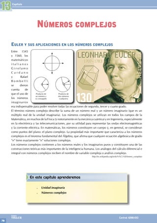Capítulo
78
Colegios
TRILCE Central: 6198-100
Euler y sus aplicaciones en los números complejos
Entre 1545
y 1560, los
matemáticos
i t a l i a n o s
G i r o l a m o
C a r d a n o
y Rafael
B o m b e l l i
se dieron
cuenta de
que el uso de
los números
imaginarios
era indispensable para poder resolver todas las ecuaciones de segundo, tercer y cuarto grado.
El término número complejo describe la suma de un número real y un número imaginario (que es un
múltiplo real de la unidad imaginaria). Los números complejos se utilizan en todos los campos de la
Matemática, en muchos de la Física (y notoriamente en la mecánica cuántica) y en Ingeniería, especialmente
en la electrónica y las telecomunicaciones, por su utilidad para representar las ondas electromagnéticas
y la corriente eléctrica. En matemáticas, los números constituyen un cuerpo y, en general, se consideran
como puntos del plano: el plano complejo. La propiedad más importante que caracteriza a los números
complejos es el teorema fundamental del Álgebra, que afirma que cualquier ecuación algebraica de grado
"n" tiene exactamente "n" soluciones complejas.
Los números complejos contienen a los números reales y los imaginarios puros y constituyen una de las
construcciones teóricas más importantes de la inteligencia humana. Los análogos del cálculo diferencial e
integral con números complejos reciben el nombre de variable compleja o análisis complejo.
http://es.wikipedia.org/wiki/N%C3%BAmero_complejo
Producto de
un número y
su conjugado
Producto de
dos números
cualquiera
13
Números complejos
En este capítulo aprenderemos
.
. Unidad imaginaria
.
. Números complejos
 