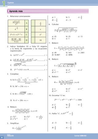 Capítulo
8
Colegios
TRILCE Central: 6198-100
Aprende más
1. Relacionar correctamente:
( ) ( )
x
x x
12
4 2 3 2
A
2
1
4
– 1
2
B x
2x=5 → 2x+1= C x2
...
x x x
veces
8
1 2 3
44
4 44
4
8 8 8
.
D 10
2. Indicar Verdadero (V) o Falso (F) respecto
a la teoría de exponentes y las ecuaciones
exponenciales:
A. ((x2)2)2 = x222
.......................................( )
B. ...
x x x x x x
` j
1 2 3
44444
4 44444
4
6
3 3
3
10 veces
=x25...............( )
C. x y
24 12
4
3
=x2y......................................( )
D. 2x+3=512 → x=9................................( )
3. Completar:
A. Si: E= ...
x x x
1 1 1
veces
1 1 1
20
+ + +
- - -
` ` `
j j j
1 2 3
444444
4 444444
4
→ E =
B. Si: 36x = 216 → x =
C. Si: M = x96
3 4
→ M =
D. Si: xx = 256 → x =
4. Reducir:
		E=
( ) ( ) ( ) ( )
( ) ( ) ( ) ( )
x y x y
x y x y
4 2 3 5 2 6 2 2
2 4 3 2 3 3 4 2
; x, y ≠ 0
a) x3y5 b) x5y3 c)
x y
1
5 3
d) x–3y–5 e) 1
5. Simplificar:
		 K =
125
1
c m
–9
–2–1
a) 1 b) 5 c)
5
1
d) –
5
1 e) – 5
6. Calcular:
		 . . .
( ) .
5 5 4 5 5
225 225
n n
n
2 3 2 2 3 3
2 3
+
+ +
+
2n+3
a) 45 b) 25 c) 15
d) 5 e) 1
7. Reducir:
		 S =
7 7 7 7 7
7 7 7 7 7
4 3 2 1
x x x x x
x x x x x
4 3 2 1
– – – –
+ + + +
+ + + +
+ + + +
a) 49 b) 343 c) 2401
d) 16 807 e) 4096
8. Reducir:
		 S = . . .
x x x x
2 2 2 2
c m
3 3 3 3
81
80
a) x b) x2 c) xx
d) xx – 1 e) x–1
9. Reducir:
		 R =
( )
( )
n n
n n n
– –
– –
n n
n n n n
1 1
6
6
@
@
"
"
,
,
–n n
n n ; n ≠ 0
a) n b) n2 c) n–1
d) n–2 e) 1
10. Encontrar "x" en:
		26x + 1 + 43x + 1 + 82x + 1 = 3584
a) 2 b)
4
3 c)
2
1
d)
3
4 e) 1
11. Hallar "x", si: 8–9–32x
=
2
1
a) –5 b) –
5
1 c)
5
1
d)
3
1 e) –
4
1
1
 