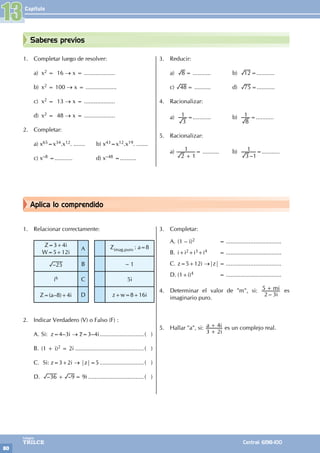 Capítulo
80
Colegios
TRILCE Central: 6198-100
Aplica lo comprendido
Saberes previos
1. Completar luego de resolver:
a) x2 = 16 → x = ...................
b) x2 = 100 → x = ...................
c) x2 = 13 → x = ...................
d) x2 = 48 → x = ...................
2. Completar:
a) x65=x34.x12. ....... b) x43=x12.x19. .......
c) x–8 =........... d) x–48 =..........
3. Reducir:
a) 8 = ........... b) 12=...........
c) 48= .......... d) 75=...........
4. Racionalizar:
a)
3
1 =........... b)
8
1 =...........
5. Racionalizar:
a)
2 1
1
+
= .......... b)
–
3 1
1 =...........
1. Relacionar correctamente:
Z=3+4i
W=5+12i
A Zimag.puro : a=8
–25 B – 1
i6 C 5i
Z=(a–8)+4i D z+w=8+16i
2. Indicar Verdadero (V) o Falso (F) :
A. Si: z=4–3i → z=3–4i............................( )
B. (1 + i)2 = 2i...........................................( )
C. Si: z=3+2i → |z|=5............................( )
D. – –
36 9
+ = 9i...................................( )
3. Completar:
A. (1 – i)2		
= ..................................
B. i+i2+i3+i4		 = ..................................
C. z=5+12i →|z|= ..................................
D. (1+i)4		 = ..................................
4. Determinar el valor de "m", si:
– i
mi
2 3
5 + es
imaginario puro.
5. Hallar "a", si:
i
a i
3 2
4
+
+ es un complejo real.
13
 