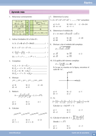 Álgebra
81
www.trilce.edu.pe Cuarto año de secundaria
Aprende más
1. Relacionar correctamente:
Z=3+4i
W=5 – 12i
A
Zimag.puro : a=3
Wreal : b=2
– –
9 25
+ B –1
i258 C 8i
Z=(a–3)+4i
W=5 – (b – 2)i
D |Z|=5; |W|=13
2. Indicar Verdadero (V) o Falso (F) :
A. Si : Z ∈ C→Z+Z=2Re(Z)......................( )
B. (1 + i)2 – (1 – i)2= 0..............................( )
C.
–
–
i
i
i
i
1
1
1
1
+ +
+
= 2i ...............................( )
D. i + i2 + i3 + ..... + i48 = 1...................( )
3. Completar:
A. Z1 = 3 – 2i → Z1= ...................................
B. Z2 = – 2 + 5i → Z
*
2
= ..............................
C. Z3 = 6+ 8i → |Z3|= ................................
D. Z4 = – 7 + 7i → |Z4|= ............................
4. Efectuar:
i343 + i459 + i623 + i975 + i1240 – i4020
a) 4i b) 4 c) –4i
d) –4 e) 0
5. Reducir:
		 A =
– –
i i i i
i i i
2
22 13 39 8
9 16 40
+
+ + – 2 ; (i = –1)
a) 1 b) 2 c) i
d) 2i e) 4i
6. Calcular:
i200201202
+i301302303
+i402403404
+i503504505
a) 2 b) 4 c) 2i
d) 1 + i e) 2 + 2i
7. Determinar la suma:
1+2i+3i2+4i3+5i4+6i5 + ......... ("4n" sumandos)
a) 2+2i b) 2n(1 – i) c) –2n–2ni
d) –n – ni e) –1 – i
8. Determinar el módulo de:
Z = (3+4i)(1+ 3 i)(2 2 – 2 2 i)
a) 10 b) 40 c) 20
d) 60 e) 80
9. Efectuar y dar el módulo del complejo:
		 Z = –
i i
2 2
4
9
a) 2 b) 2
4
c) 2
d) 3 e) 3
9
10. Si la gráfica del número complejo:
		 Z =
– mi
mi
1
1 + ; m ∈
Es la que se muestra en la figura, encontrar el
valor de "m".
Im(Z)
Re(Z)
a) 4 b) –2 c) 1
d) –1 e) 2
11. Si:
– – – ... –
i i i i
1 1 1
1
1 1
2
1 1
219
1
+ + +
` c c c
j m m m=a+bi
Calcular: (a + b)(2192 + 1)
a) 1 b) 2 c) -1
d) –2 e) 3
12. Calcular el valor de: E =
–
ki k
k k i
k 1
2011
2
2
+
=
; E
/
k
Donde: i = –1
a) 1 b) i c) –1
d) –i e) 0
 
